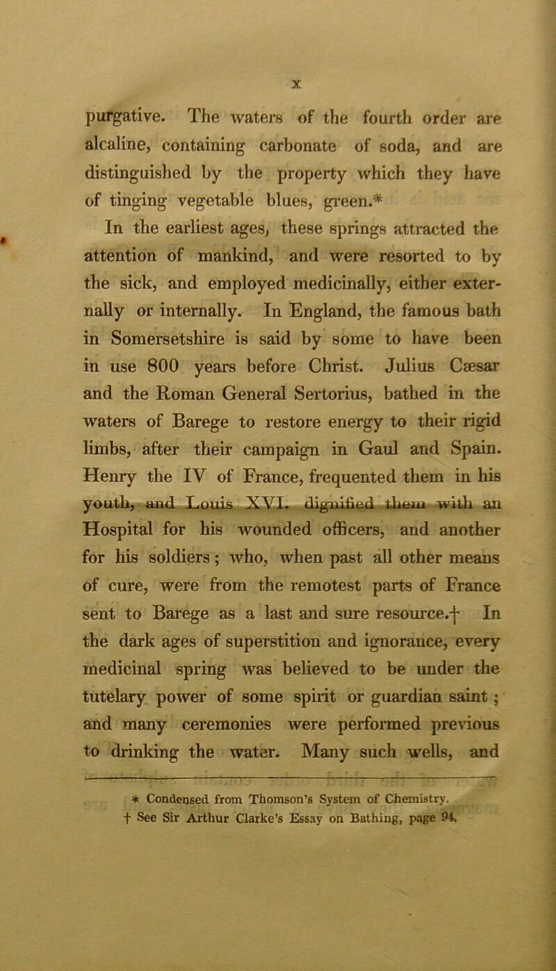 alcaline, containing carbonate of soda, and are distinguished by the property which they have of tinging vegetable blues, gi’een.* In the earliest ages, these springs attracted the attention of mankind, and were resorted to by the sick, and employed medicinally, either exter- nally or internally. In England, the famous bath in Somersetshire is said by some to have been in use 800 years before Christ. Julius Caesar and the Roman General Sertorius, bathed in the waters of Barege to restore energy to their rigid limbs, after their campaign in Gaul and Spann. Henry the IV of France, frequented them in his yoiltli,^^«JUltl T.niiis .with aUl Hospital for his wounded officers, and another for his soldiers; who, when past all other means of cure, were from the remotest parts of France sent to Bau'ege as a last and sure resource.-j- In the dark ages of superstition and ignorance, every medicinal spring was believed to be under the tutelary power of some sphit or guardian saint; and many ceremonies were performed previous to drinking the water. Many such weUs, and * Condensed from Thomson’s System of Chemistry.^ t See Sir Arthur Clarke’s Essay on Bathing, page 94*