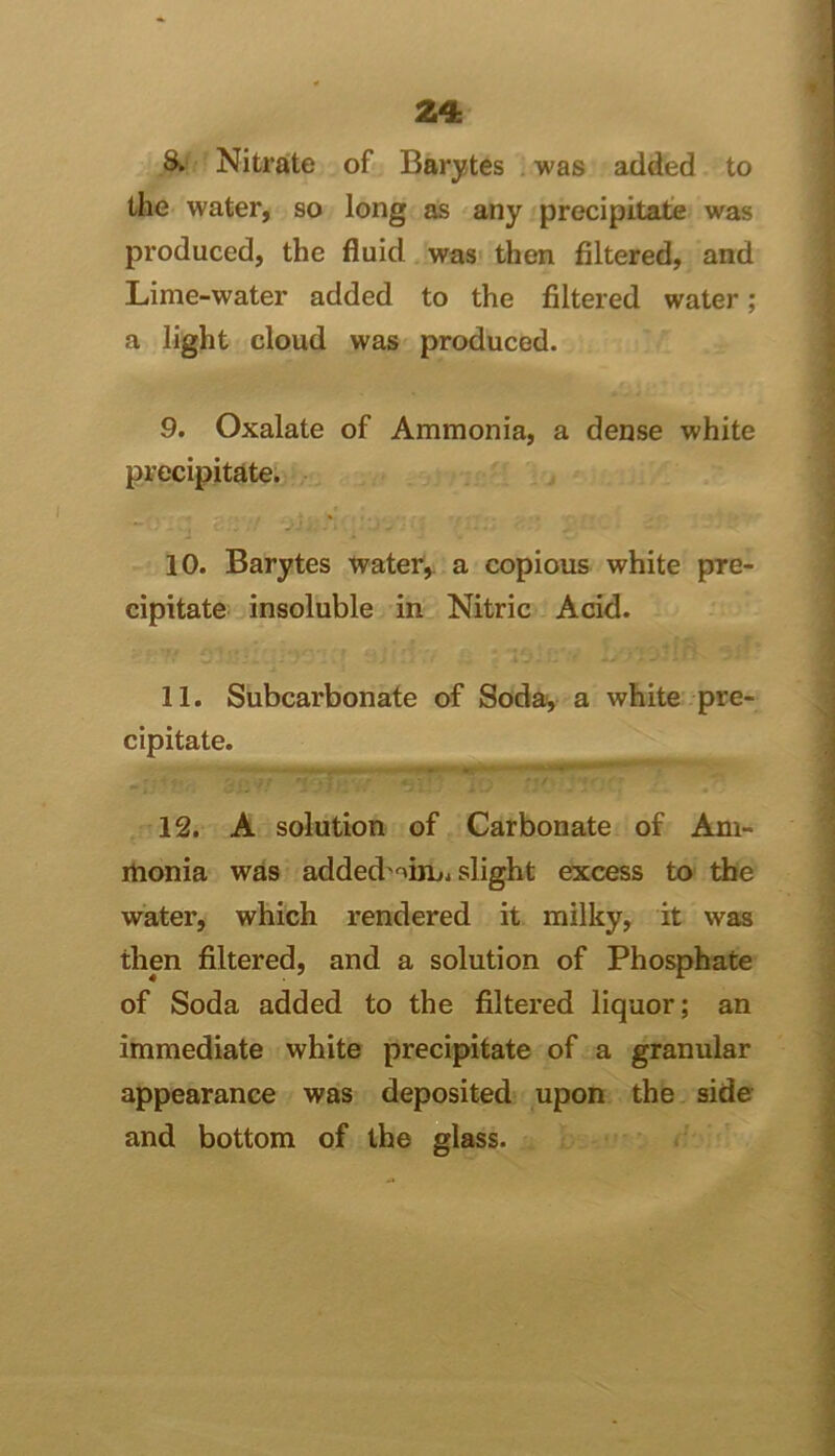 8b- Nitrate of Barytes . was added to tlie water, so long as any precipitate was produced, the fluid was then filtered, and Lime-water added to the filtered water; a light cloud was produced. 9. Oxalate of Ammonia, a dense white precipitate. 10. Barytes water,, a copious white pre- cipitate insoluble in Nitric Acid. 11. Subcarbonate of Soda^ a white pre- cipitate. •' 12. A solution of Carbonate of Am- monia was added'oinji slight excess to the water, which rendered it milky, it was then filtered, and a solution of Phosphate of Soda added to the filtered liquor; an immediate white precipitate of a granular appearance was deposited upon the side and bottom of the glass. i