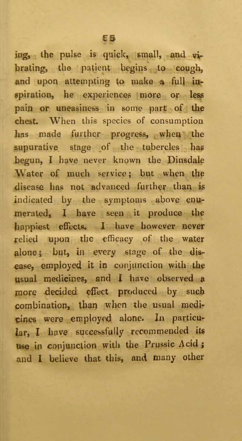 £5 iog, the pulse is quick, small, and vir brating, the patient begins to cough, and upon attempting to make a full ia^ spiration, he experiences more or less pain or uneasiness in some part of the chest. When this species of consumptiou has made further progress, when the supurative stage of the tubercles has begun, I have never known the Dinsdale Water of much service; but when the disease has not advanced further than is indicated by the symptoms above enu- merated, I have seen it produce the happiest effects. I have however never relied upon the efficacy of the water alone; but, in every stage of the dis- ease, employed it in conjunction with the usual medicines, and I have observed a more decided effect produced by such combination, than when the usual medi- cines were employed alone. In particu- lar, I have successfully recommended its use in conjunction with the Prussic Acid ;