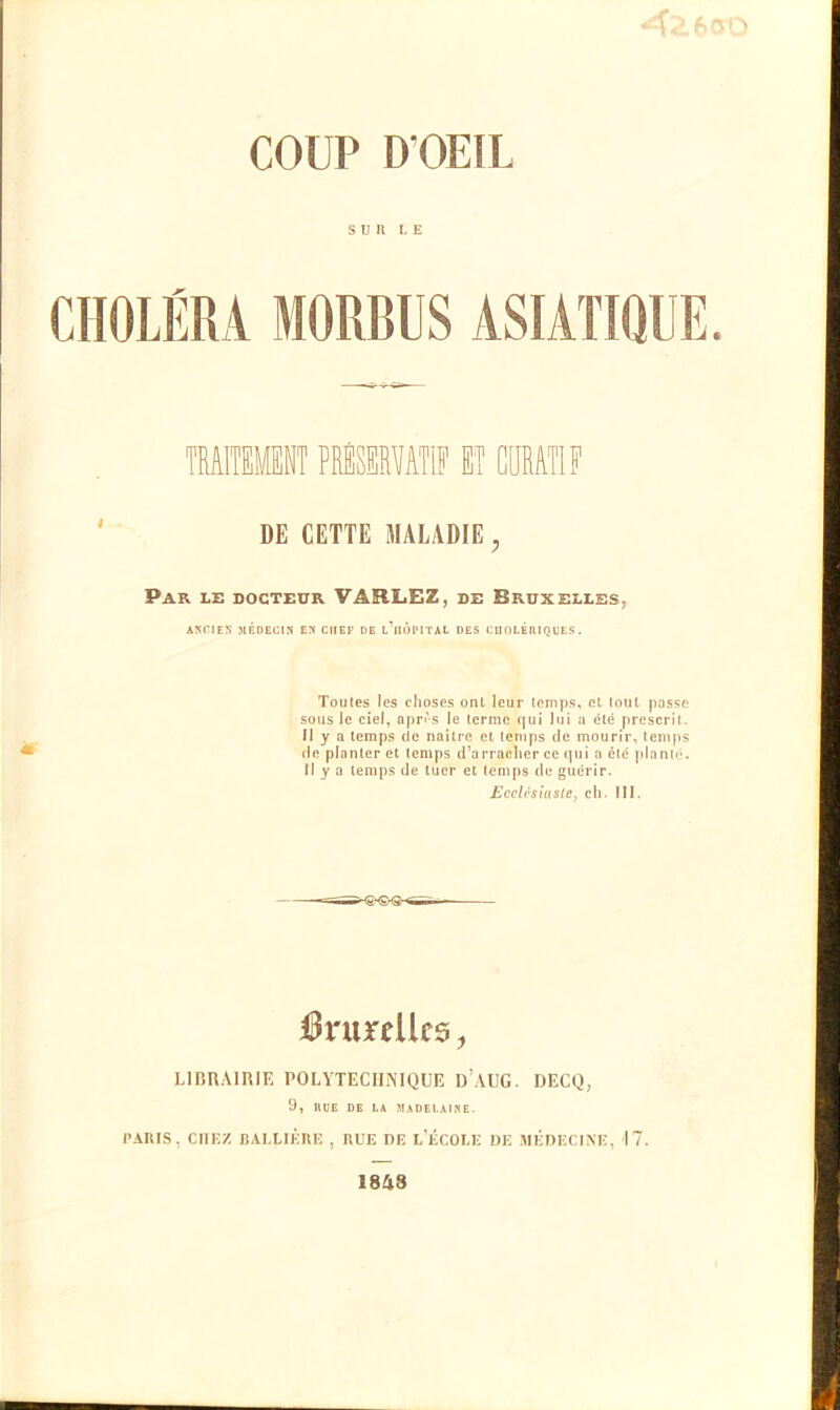 SUR LE CHOLÉRA MORBUS ASIATIQUE. DE CETTE MALADIE; Par le docteur VARLEZ, de Bruxelles, ANCIEN MÉDECIN EN CHEF DE l’iIOPITAL DES CUOLÉllIQUES. Toutes les choses onl leur temps, et tout passe sous le ciel, après le terme qui lui a été prescrit. Il y a temps de naître et temps de mourir, temps de planter et temps d’arracher ce qui a été planté. Il y a temps de tuer et temps de guérir. Ecclésiaste, ch. III. lies, LIBRAIRIE POLYTECHNIQUE D’AUG. DECQ, 9, HUE DE LA MADEt.AlSE. PARIS, CITEZ BALLIÈRE , RUE DE L’ÉCOLE DE MÉDECINE, 17. 1848