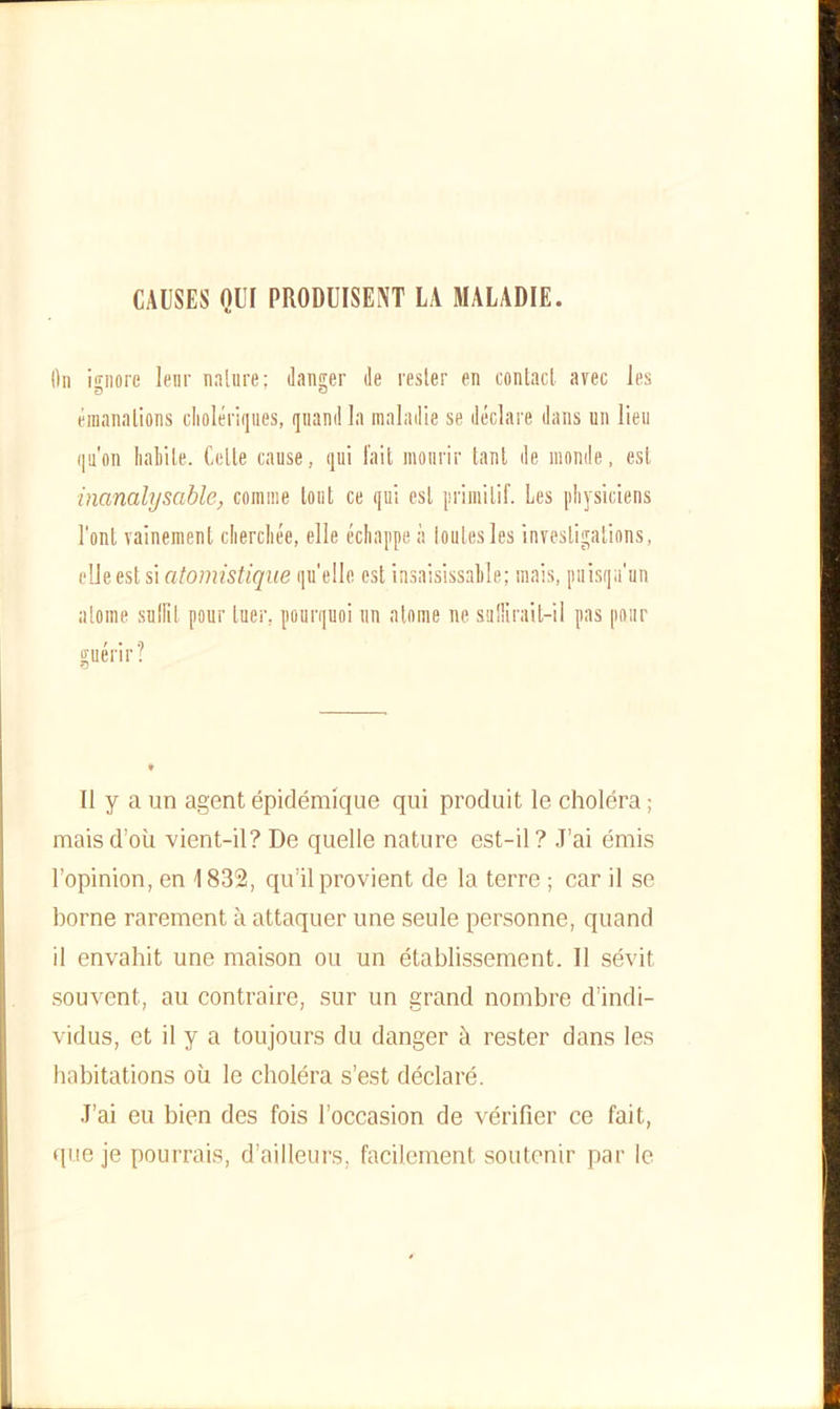 CAUSES QUI PRODUISENT LA MALADIE. On ignore leur nature ; danser de rester en contact, avec les émanations cholériques, quand la maladie se déclare dans un lieu qu'on Labile. Celle cause, qui fait mourir tant de inonde, est inanalysable, comme tout ce qui est primitif. Les physiciens l'ont vainement cherchée, elle échappe à toutes les investigations, elle est si atomistique qu'elle est insaisissable; mais, puisqu'un atome suffit pour tuer, pourquoi un atonie ne sullirait-il pas pour guérir? Il y a un agent épidémique qui produit le choléra ; mais d’où vient-il? De quelle nature est-il? J’ai émis l’opinion, en 1832, qu’il provient de la terre ; car il se borne rarement à attaquer une seule personne, quand il envahit une maison ou un établissement. Il sévit souvent, au contraire, sur un grand nombre d’indi- vidus, et il y a toujours du danger à rester dans les habitations où le choléra s’est déclaré. J’ai eu bien des fois l’occasion de vérifier ce fait, que je pourrais, d’ailleurs, facilement soutenir par le