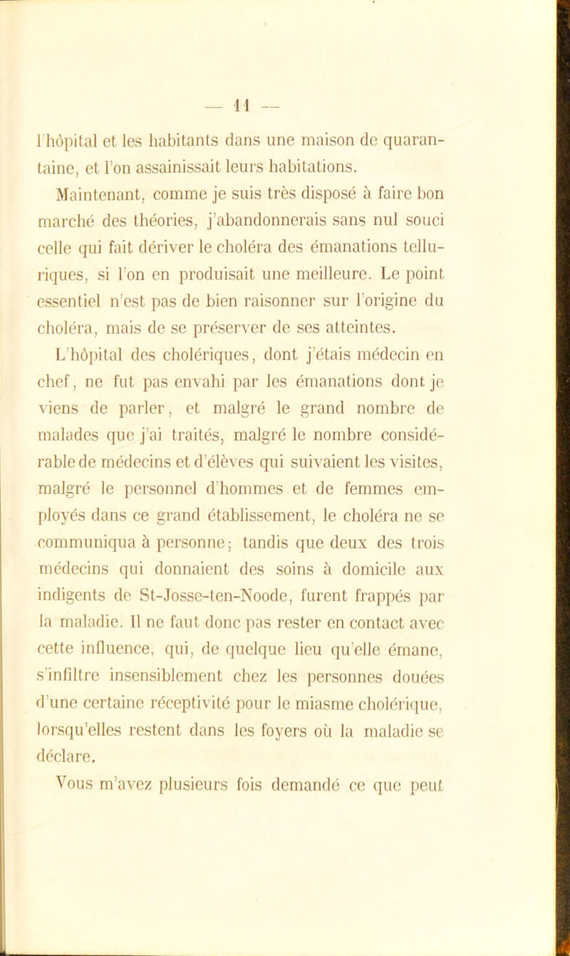 1 hôpital et les habitants dans une maison de quaran- taine, et l’on assainissait leurs habitations. Maintenant, comme je suis très disposé à faire bon marché des théories, j’abandonnerais sans nul souci celle qui fait dériver le choléra des émanations tellu- riques, si l’on en produisait une meilleure. Le point essentiel n’est pas de bien raisonner sur l'origine du choléra, mais de se préserver de ses atteintes. L hôpital des cholériques, dont j’étais médecin en chef, ne fut pas envahi par les émanations dont je viens de parler, et malgré le grand nombre de malades que j’ai traités, malgré le nombre considé- rable de médecins et d’élèves qui suivaient les visites, malgré le personnel d’hommes et de femmes em- ployés dans ce grand établissement, le choléra ne se communiqua à personne; tandis que deux des trois médecins qui donnaient des soins à domicile aux indigents de St-Josse-ten-Noode, furent frappés par la maladie. Il ne faut donc pas rester en contact avec cette influence, qui, de quelque lieu qu’elle émane, s’infiltre insensiblement chez les personnes douées d’une certaine réceptivité pour le miasme cholérique, lorsqu’elles restent dans les foyers où la maladie se déclare. Vous m’avez plusieurs fois demandé ce que peut