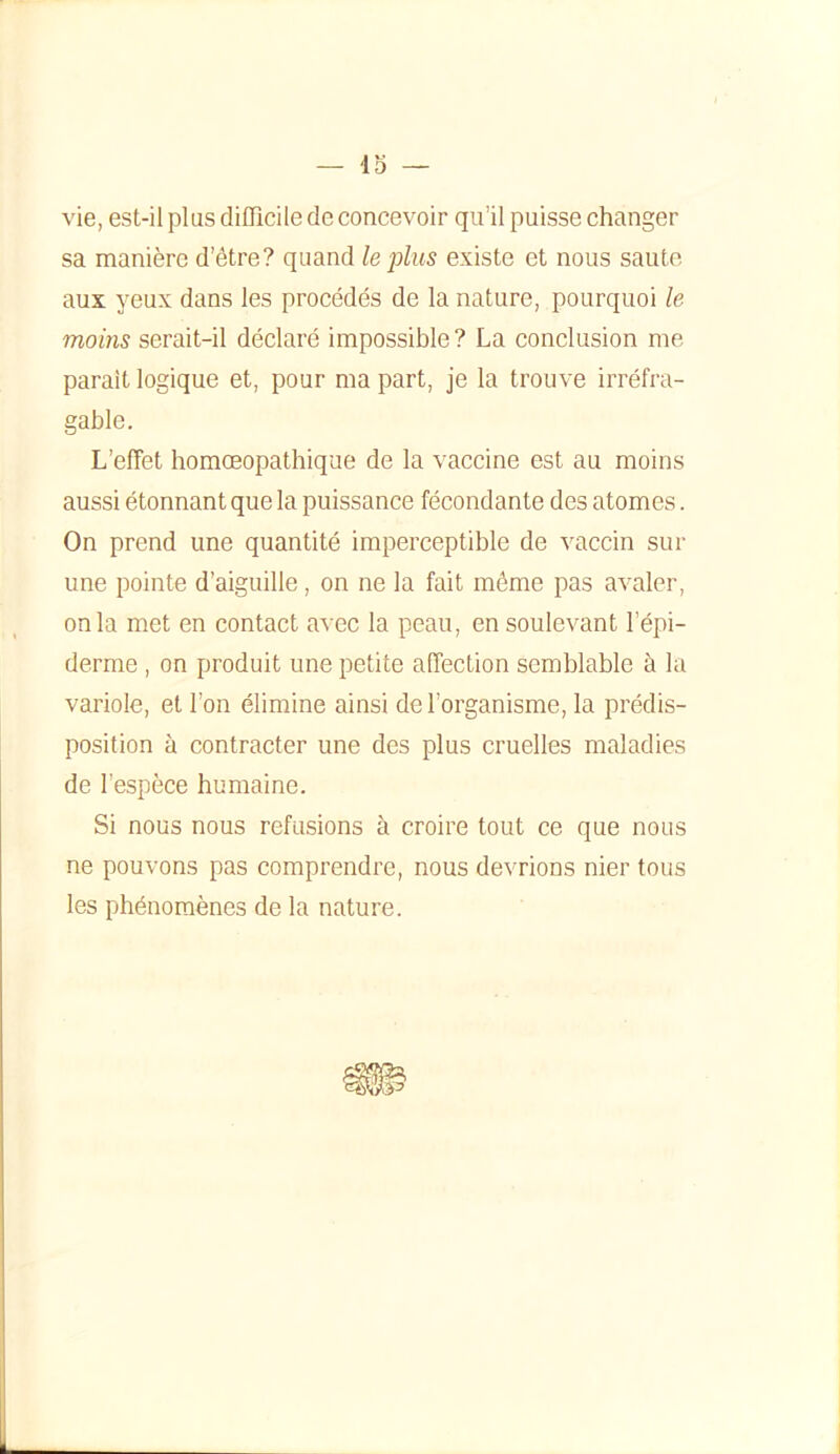 vie, est-il plus difficile de concevoir qu’il puisse changer sa manière d’être? quand le plus existe et nous saute aux yeux dans les procédés de la nature, pourquoi le moins serait-il déclaré impossible? La conclusion me parait logique et, pour ma part, je la trouve irréfra- gable. L’effet homœopathique de la vaccine est au moins aussi étonnant que la puissance fécondante des atomes. On prend une quantité imperceptible de vaccin sur une pointe d’aiguille, on ne la fait même pas avaler, onia met en contact avec la peau, en soulevant l’épi- derme , on produit une petite affection semblable à la variole, et l’on élimine ainsi de l’organisme, la prédis- position à contracter une des plus cruelles maladies de l’espèce humaine. Si nous nous refusions à croire tout ce que nous ne pouvons pas comprendre, nous devrions nier tous les phénomènes de la nature.