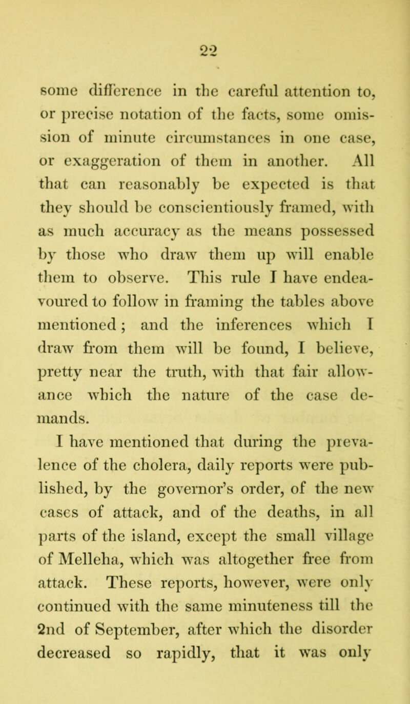 some difference in the careful attention to, or precise notation of the facts, some omis- sion of minute circumstances in one case, or exaggeration of them in another. All that can reasonably be expected is that they should be conscientiously framed, with as much accuracy as the means possessed by those who draw them up will enable them to observe. This rule I have endea- voured to follow in framing the tables above mentioned; and the inferences which I draw from them will be found, I believe, pretty near the truth, with that fair allow- ance which the nature of the case de- mands. I have mentioned that during the preva- lence of the cholera, daily reports were pub- lished, by the governor’s order, of the new cases of attack, and of the deaths, in all parts of the island, except the small village of Melleha, which was altogether free from attack. These reports, however, were only continued with the same minuteness till the 2nd of September, after which the disorder decreased so rapidly, that it was only