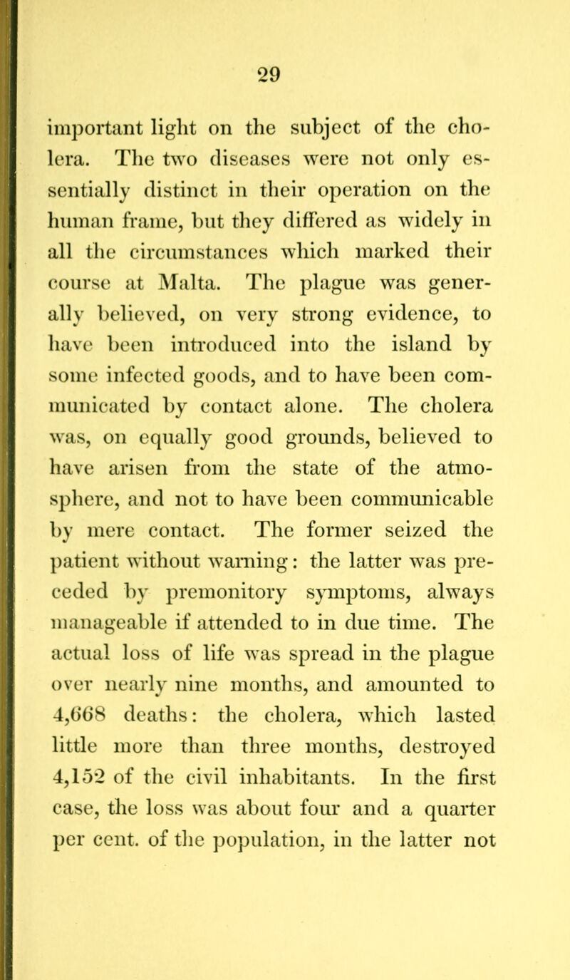 important light on the subject of the cho- lera. The two diseases were not only es- sentially distinct in their operation on the human frame, but they differed as widely in all the circumstances which marked their course at Malta. The plague was gener- ally believed, on very strong evidence, to have been introduced into the island by some infected goods, and to have been com- municated by contact alone. The cholera was, on equally good grounds, believed to have arisen from the state of the atmo- sphere, and not to have been communicable by mere contact. The former seized the patient without warning: the latter was pre- ceded by premonitory symptoms, always manageable if attended to in due time. The actual loss of life was spread in the plague over nearly nine months, and amounted to 4,968 deaths: the cholera, which lasted little more than three months, destroyed 4,152 of the civil inhabitants. In the first case, the loss was about four and a quarter per cent, of the population, in the latter not