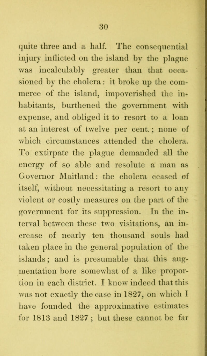 quite three and a half. The consequential injury inflicted on the island by the plague was incalculably greater than that occa- sioned by the cholera: it broke up the com- merce of the island, impoverished the in- habitants, burthened the government with expense, and obliged it to resort to a loan at an interest of twelve per cent.; none of which circumstances attended the cholera. To extirpate the plague demanded all the energy of so able and resolute a man as Governor Maitland: the cholera ceased of itself, without necessitating a resort to any violent or costly measures on the part of the government for its suppression. In the in- terval between these two visitations, an in- crease of nearly ten thousand souls had taken place in the general population of the islands; and is presumable that this aug- mentation bore somewhat of a like propor- tion in each district. I know indeed that this was not exactly the case in 1827, on which 1 have founded the approximative estimates for 1813 and 1827; but these cannot be far