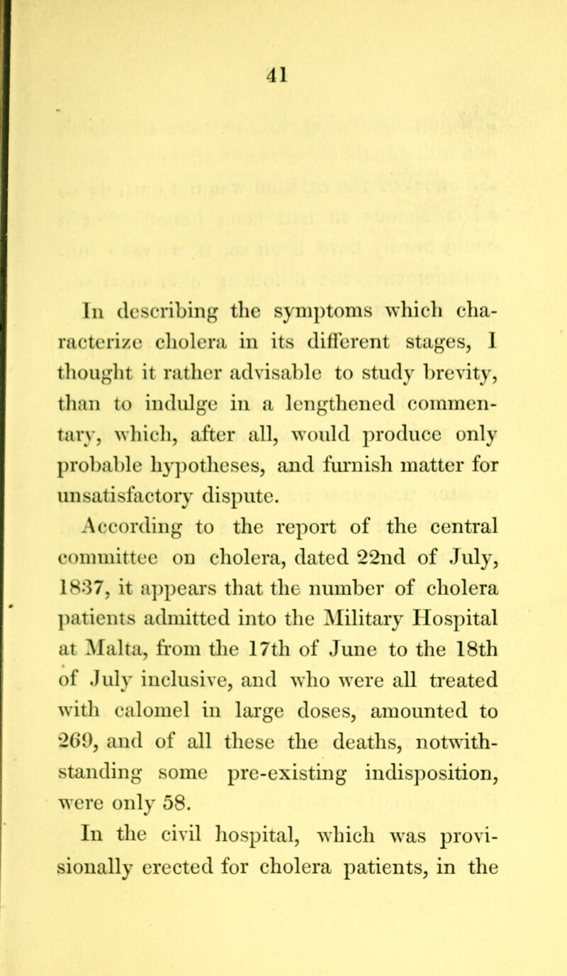 In describing the symptoms which cha- racterize cholera in its different stages, 1 thought it rather advisable to study brevity, than to indulge in a lengthened commen- tary, which, after all, would produce only probable hypotheses, and furnish matter for unsatisfactory dispute. According to the report of the central committee on cholera, dated 22nd of July, 1837, it appears that the number of cholera patients admitted into the Military Hospital at Malta, from the 17tli of June to the 18th of July inclusive, and who were all treated with calomel in large doses, amounted to 269, and of all these the deaths, notwith- standing some pre-existing indisposition, were only 58. In the civil hospital, which was provi- sionally erected for cholera patients, in the