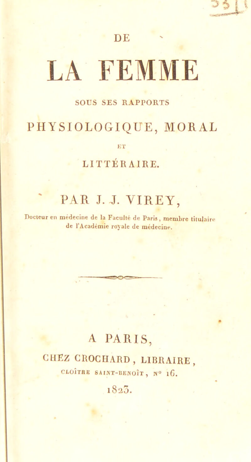 DE LA FEMME SODS SES RAPPORTS PHYSIOLOGIQUE, MORAL KT LITTÉRAIRE. PAR J. J. VIRE Y, Docteur en médecine de la Faculté de Paris, membre titulaire de l'Académie royale de médecine. A PARIS, CHEZ CROCHARD, LIBRAIRE, CLOÎTRE SAINT-BENOIT , N° lG. 1825.