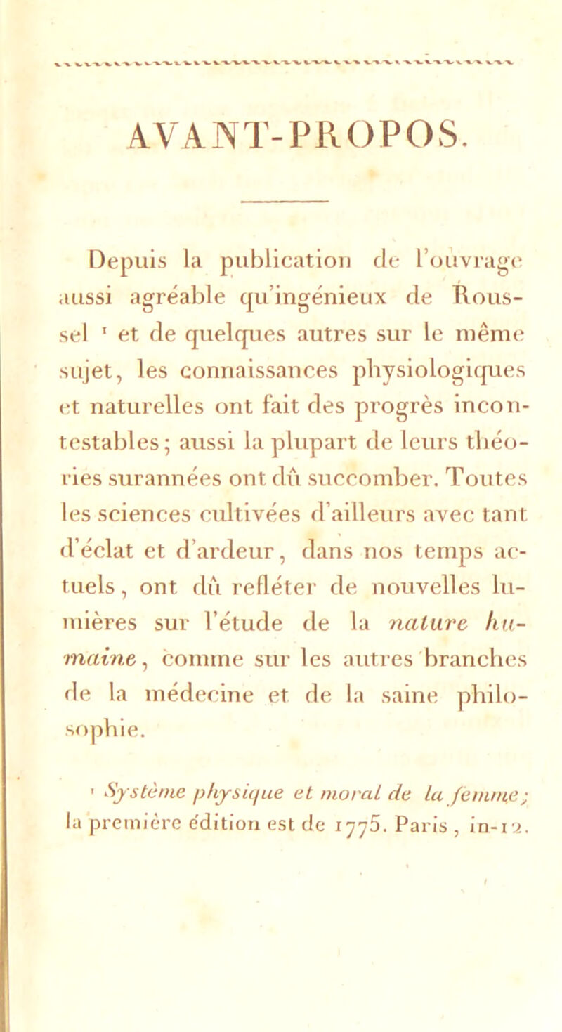 AVANT-PROPOS. Depuis la publication de l’ouvrage aussi agréable qu’ingénieux de Rous- sel 1 et de quelques autres sur le même sujet, les connaissances physiologiques et naturelles ont fait des progrès incon- testables; aussi la plupart de leurs théo- ries surannées ont dû succomber. Toutes les sciences cultivées d’ailleurs avec tant d’éclat et d’ardeur, dans nos temps ac- tuels, ont dû refléter de nouvelles lu- mières sur l’étude de la nature hu- maine., comme sur les autres branches de la médecine et de la saine philo- sophie. 1 Système physique et moral de la femme ; la première édition est de 1775. Paris , in-12.