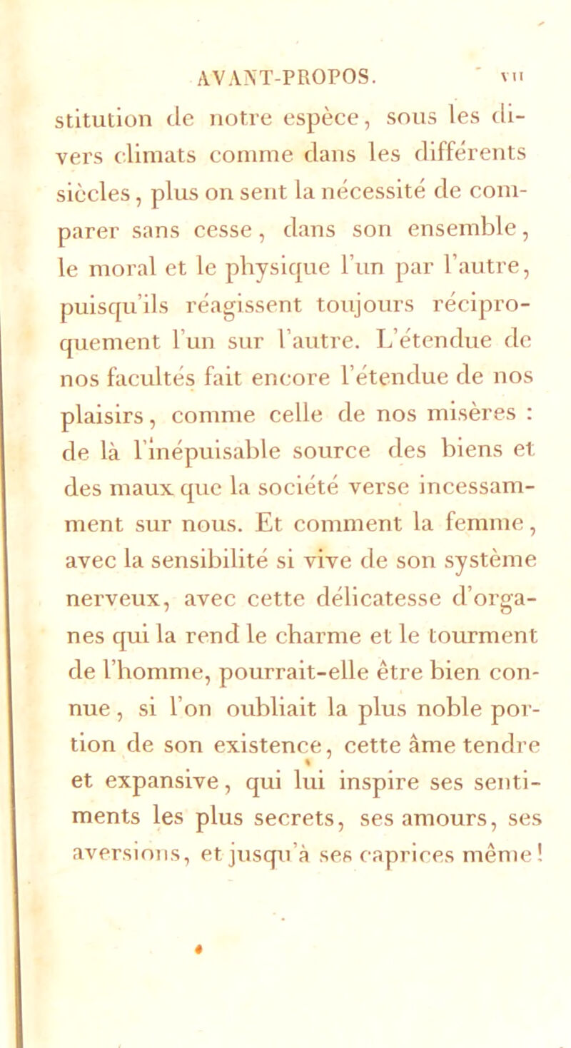 stitution de notre espèce, sous les di- vers climats comme dans les différents siècles, plus on sent la nécessité de com- parer sans cesse, dans son ensemble, le moral et le physique l’un par l’autre, puisqu’ils réagissent toujours récipro- quement l’un sur l’autre. L’étendue de nos facultés fait encore l’étendue de nos plaisirs, comme celle de nos misères : de là l’inépuisable source des biens et des maux que la société verse incessam- ment sur nous. Et comment la femme, avec la sensibilité si vive de son système nerveux, avec cette délicatesse d’orga- nes qui la rend le charme et le tourment de l’homme, pourrait-elle être bien con- nue , si I on oubliait la plus noble por- tion de son existence, cette âme tendre et expansive, qui lui inspire ses senti- ments les plus secrets, ses amours, ses aversions, et jusqu’à ses caprices même !