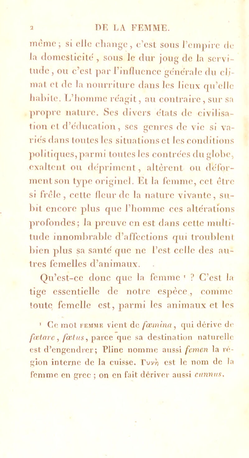 meme; si elle change, e’est sous l’empire de la domesticité , sous le dur joug de la servi- tude , ou c’est par l’influence generale du cli- mat et de la nourriture dans les lieux qu’elle habile. L’homme reagit, au contraire, sur sa propre nature. Ses divers états de civilisa- tion et d’educalion, scs genres de vie si va- ries dans toutes les situations et les conditions politiques,parmi toutes les contrées du globe, exaltent ou dépriment, altèrent ou défor- ment son type originel. Et la femme, cet être si frêle, cette fleur de la nature vivante, su- bit encore plus que l’homme ces altérations profondes; la preuve en est dans cette multi- tude innombrable d’affections qui troublent bien plus sa santé que ne l’est celle des au- tres femelles d’animaux. Qu’cst-cc donc que la femme ' ? C’est la tige essentielle de notre espèce, comme toute femelle est, parmi les animaux et les 1 Ce mot femme vient de fœminn, qui dérive de fœlarc, fœtus, parce que sa destination naturelle est d’engendrer; Pline nomme aussi femen la ré- gion interne de la cuisse, rvvù est le nom de la femme en grec ; on en fait dériver aussi cumins.