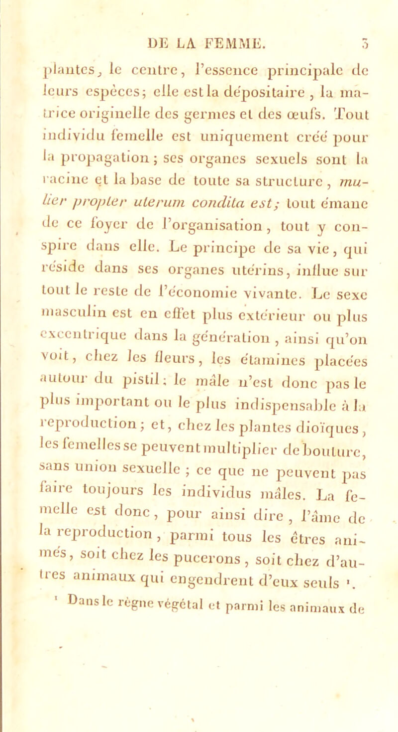 plantesj le centre, l’essence principale de leurs espèces; elle est la depositaire , la ma- trice originelle des germes et des œufs. Tout individu femelle est uniquement créé' pour la propagation ; ses organes sexuels sont la racine et la base de toute sa structure , mu- àer propier ulerum condita est; tout émane de ce foyer clc l’organisation, tout y con- spire dans elle. Le principe de sa vie, qui réside dans ses organes utérins, influe sur tout le reste de l’économie vivante. Le sexe masculin est en effet plus extérieur ou plus excentrique dans la génération , ainsi qu’on voit, chez les fleurs, les étamines placées autouj du pistil ; le male n’est donc pas le plus important ou le plus indispensable à la reproduction; et, chez les plantes dioïques, les femelles se peuvent multiplier de bouture, sans union sexuelle ; ce que ne peuvent pas faire toujours les individus mâles. La fe- melle est donc, pour ainsi dire , l’âme de la reproduction , parmi tous les êtres ani- mes, soit chez les pucerons , soit chez d’au- tres animaux qui engendrent d’eux seuls ■. Dans le règne végétal et parmi les animaux de