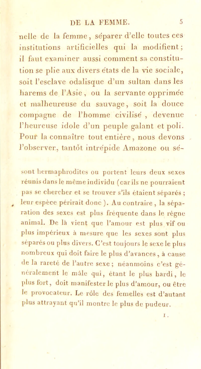 nelle de la femme, séparer d’elle toutes ces institutions artificielles qui la modifient; il faut examiner aussi comment sa constitu- tion se plie aux divers états de la vie sociale, soit l’esclave odalisque d’un sultan dans les harems de l’Asie, ou la servante opprimée et malheureuse du sauvage, soit la douce compagne de l’homme civilisé , devenue l’heureuse idole d’un peuple galant et poli. Pour la connaître tout entière, nous devons l’observer, tantôt intrépide Amazone ou sé- sont hermaphrodites ou portent leurs deux sexes réunis dans le même individu (car ils ne pourraient pas se chercher et se trouver s’ils étaient séparés ; t leur espèce périrait donc ). Au contraire , la sépa- ration des sexes est plus fréquente dans le règne animal. De là vient que l’amour est plus vif ou plus impérieux à mesure que les sexes sont plus séparés ou plus divers. C’est toujours le sexe le plus nombreux qui doit faire le plus d’avances, à cause de la rareté de l’autre sexe ; néanmoins c’est gé- néralement le mâle qui, étant le plus hardi, le plus fort, doit manifester le plus d’amour, ou être le provocateur. Le rôle des femelles est d’autant plus attrayant qu’il montre le plus de pudeur.