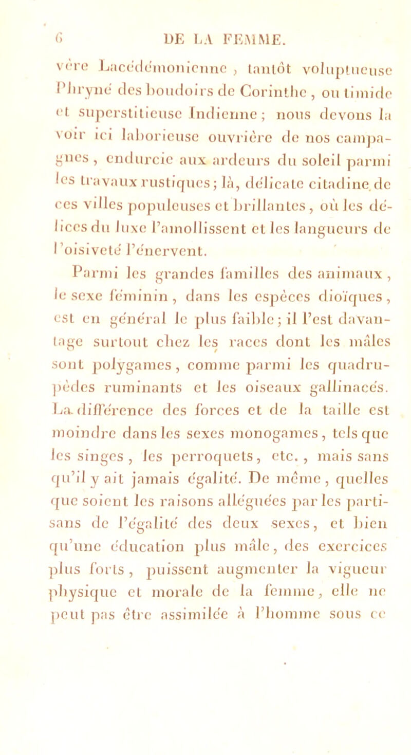 vère Lacédémonienne , tantôt voluptueuse l’hryné des boudoirs de Corinthe , ou timide et superstitieuse Indienne ; nous devons la voir ici laborieuse ouvrière de nos campa- gnes, endurcie aux ardeurs du soleil parmi les travaux rustiques ; là, délicate citadine.de ces villes populeuses et brillantes, où les dé- lices du luxe l’amollissent elles langueurs de l’oisiveté l’énervent. Parmi les grandes familles des animaux , le sexe féminin, dans les espèces dioïques, est en général le plus faible ; il l’est davan- tage surtout chez les races dont les mâles sont polygames, comme parmi les quadru- pèdes ruminants et les oiseaux gallinacés. La. différence des forces et de la taille est moindre dans les sexes monogames , tels que les singes , les perroquets , etc. , mais sans qu’il y ait jamais égalité. De même, quelles que soient les raisons alléguées parles parti- sans de l’égalité des deux sexes, et bien qu’une éducation plus mâle, des exercices plus forts, puissent augmenter la vigueur pbysique et morale de la femme, elle ne peut pas être assimilée à l’homme sous ce