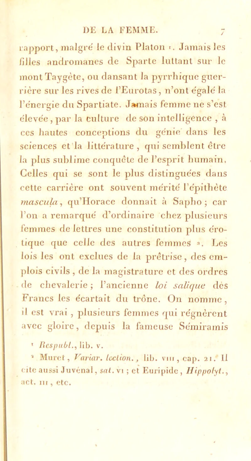 rapport, maigre le divin Platon ■ . Jamais les filles andromanes de Sparte luttant sur le montTaygète, ou dansant la pyrrliique guer- rière sur les rives de l’Eurotas, n’ont e'galè la l’e'nergie du Spartiate. Jamais femme ne s’est èleve'e, par la culture de son intelligence , à ces hautes conceptions du génie dans les sciences et la litte'rature , qui semblent être la plus sublime conquête de l’esprit humain. Celles qui se sont le plus distingue'es dans cette carrière ont souvent mérité' 1’épithète mascula, qu’Horace donnait à Sapbo ; car l’on a remarque' d’ordinaire chez plusieurs femmes de lettres une constitution plus éro- tique que celle des autres femmes ». Les lois les ont exclues de la prêtrise, des em- plois civils , de la magistrature et des ordres de chevalerie ; l’ancienne loi salique des Francs les écartait du trône. On nomme, il est vrai, plusieurs femmes qui régnèrent avec gloire, depuis la fameuse Se'miramis 1 Respul/l., lib. v. » Muret, Variar. Icclion., lib. vm , cap. 21. 11 cite aussi Juvénal, snt. vi ; et Euripide , Hippolyt., act. ni, etc.