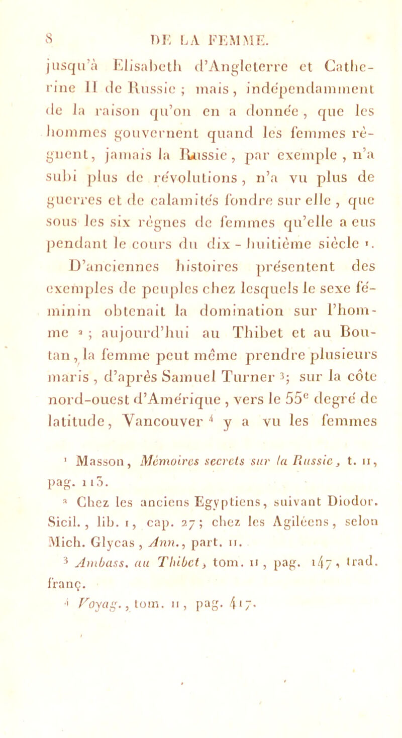 jusqu’à Elisabeth d’Angleterre et Cathe- rine II de Russie ; mais, indépendamment de la raison qu’on en a donnée , que les hommes gouvernent quand les femmes ré- gnent, jamais la Russie, par exemple, n’a subi plus de révolutions , n’a vu plus de guerres et de calamites fondre sur elle , que sous les six règnes de femmes qu’elle a eus pendant le cours du dix- huitième siècle >. D’anciennes histoires présentent des exemples de peuples chez lesquels le sexe fé- minin obtenait la domination sur l’hom- me ■> ; aujourd’hui au Tliibet et au Bou- tan, la femme peut même prendre plusieurs maris , d’après Samuel Turner 1 * 3; sur la côte nord-ouest d’Amérique , vers le 55e degré de latitude, Vancouver 4 y a vu les femmes 1 Masson, Mémoires secrets sur la Russie, t. n, pag. îi3. a Chez les anciens Egyptiens, suivant Diodor. Sicil. , lih. i, cap. 27; chez les Agiléens , selon Mich. Glycas , Ann., part. 11. 3 Ambass. au Tliibet, tom. 11, pag. 147 1 trad. franç. 4 Voyag., loin. 11, pag. 4*7-