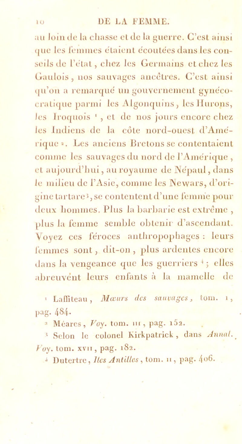 au loin tic la chasse eide la guerre. C’est ainsi que les i'eimnes étaient écoutées dans les con- seils tic Pelai, chez les Germains et chez les Gaulois, nos sauvages ancêtres. C’est ainsi qu’on a remarque un gouvernement gynéco- cralique parmi les Algonquins, les llurons, les lroquois 1 , et de nos jours encore chez les Indiens de la côte nord-ouest d’Amé- rique». Les anciens Bretons se contentaient comme les sauvages du nord de l’Amérique , et aujourd’hui, au royaume de Ne'paul, dans le milieu de l’Asie, comme les Newars, d’ori- gine lartareî, se contentent d’une femme pour deux hommes. Plus la barbarie est extrême , plus la femme semble obtenir d’ascendant. Voyez ces féroces anthropophages : leurs femmes sont, dit-on , plus ardentes encore dans la vengeance que les guerriers 4 ; elles abreuvent leurs enfants à la mamelle de ■ La (liteau , Mœurs des sauvages, loin. î, pag- 4S4- 3 Méares, Foy. tom. ni, pag. i52. 1 Selon le colonel Kirkpatrick, dans Annal. Foy. tom. xvn, pag. 1S2. ■i Dutertre, lies Antilles, tom. 11, pag. 406.