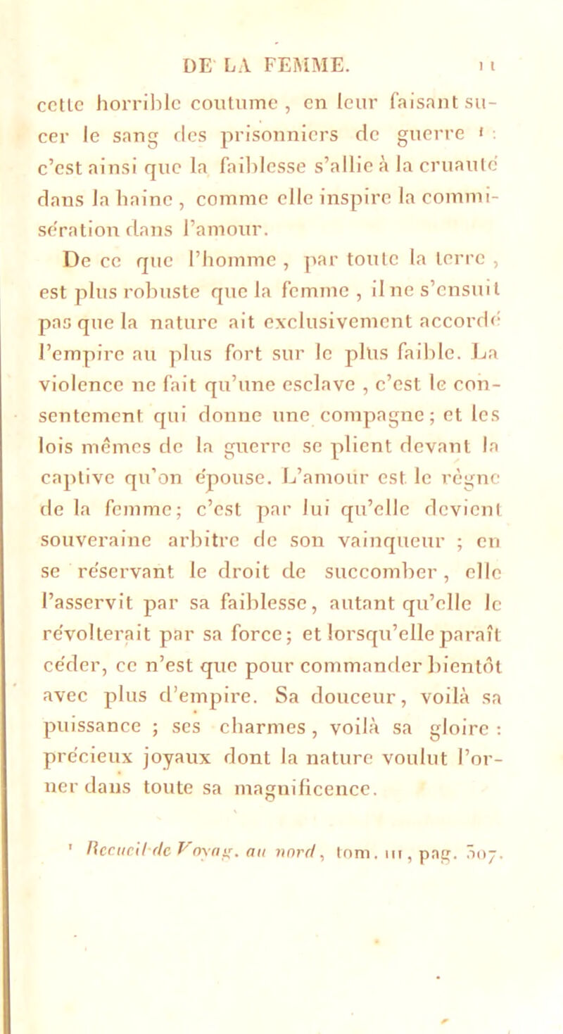 cetlc horrible coutume, en leur faisant su- cer le sang des prisonniers de guerre » c’est ainsi que la faiblesse s’allie à la cruauté dans la haine , comme elle inspire la commi- sération dans l’amour. De ce que l’homme , par toute la terre , est plus robuste que la femme , il ne s’ensuit pas que la nature ait exclusivement accordé l’empire au plus fort sur le plus faible. La violence ne fait qu’une esclave , c’est le con- sentement qui donne une compagne; et les lois mêmes de la guerre se plient devant la captive qu’on épouse. L’amour est le règne de la femme; c’est par lui qu’elle devient souveraine arbitre de son vainqueur ; en se réservant le droit de succomber, elle l’asservit par sa faiblesse, autant qu’elle le révolterait par sa force; et lorsqu’elle paraît céder, ce n’est que pour commander bientôt avec plus d’empire. Sa douceur, voilà sa puissance ; ses charmes , voilà sa gloire : précieux joyaux dont la nature voulut l’or- ner dans toute sa magnificence. ' Recucil'dc Voyag. an nord, tom. ut, pag. 307.