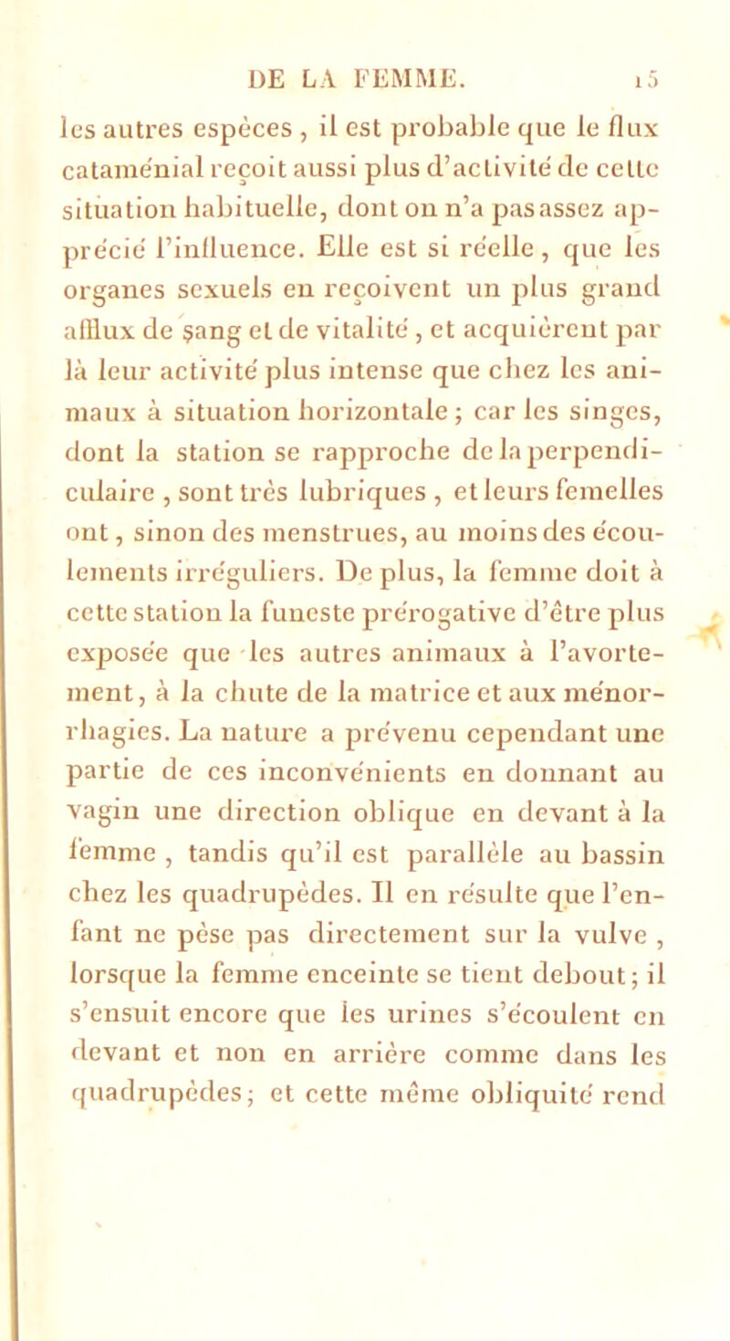 les autres espèces , il est probable que le flux catame'nial reçoit aussi plus d’activité de celle situation habituelle, dont on n’a pas assez ap- précié l’influence. Elle est si réelle, que les organes sexuels en reçoivent un plus grand afflux de sang et de vitalité , et acquièrent par là leur activité plus intense que chez les ani- maux à situation horizontale ; car les singes, dont la station se rapproche de la perpendi- culaire , sont très lubriques , et leurs femelles ont, sinon des menstrues, au moins des écou- lements irréguliers. De plus, la femme doit à cette station la funeste prérogative d’être plus exposée que les autres animaux à l’avorte- ment, à la chute de la matrice et aux ménor- rhagies. La nature a prévenu cependant une partie de ces inconvénients en donnant au vagin une direction oblique en devant à la femme , tandis qu’il est parallèle au bassin chez les quadrupèdes. Il en résulte que l’en- fant ne pèse pas directement sur la vulve , lorsque la femme enceinte se tient debout; il s’ensuit encore que les urines s’écoulent en devant et non en arriére comme dans les quadrupèdes; et cette même obliquité rend