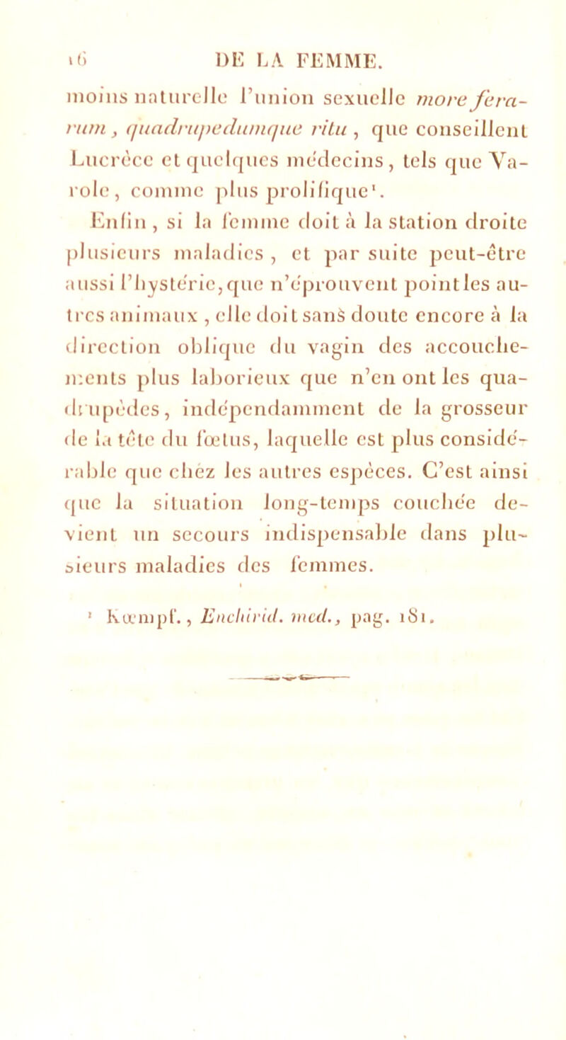 moins naturelle l’union sexuelle more fera- ram, quadrupedumque ritu , que conseillent Lucrèce et quelques médecins, tels que Va- rolc , comme plus prolifique. Enfin , si la femme doit à la station droite plusieurs maladies, et par suite peut-être aussi l’hystérie, que n’éprouvent point les au- tres animaux , elle doit sans doute encore à la direction oblique du vagin des accouche- ments plus laborieux que n’en ont les qua- drupèdes, indépendamment de la grosseur de la tête du fœtus, laquelle est plus considé- rable que chez les autres espèces. C’est ainsi que la situation long-temps couchée de- vient un secours indispensable dans plu- sieurs maladies des femmes. Rüempf., Enchirid. med,, pag. 1S1.