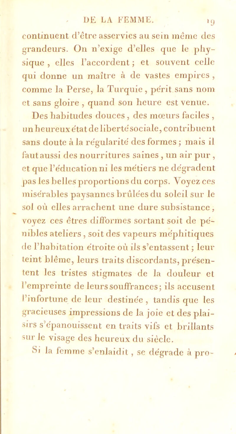 •y continuent d’être asservies au sein même des grandeurs. On n’exige d’elles que le phy- sique , elles l’accordent ; et souvent celle qui donne un maître à de vastes empires , comme la Perse, la Turquie, pe'rit sans nom et sans gloire , quand son heure est venue. Des habitudes douces , des mœurs faciles , un heureux e'tat de liberté'sociale, contribuent sans doute à la régularité' des formes ; mais il fautaussi des nourritures saines , un air pur , et que l’éducation ni les métiers ne dégradent pas les belles proportions du corps. Voyez ces misérables paysannes brûlées du soleil sur le sol où elles arrachent une dure subsistance, voyez ces êtres difformes sortant soit de pé- nibles ateliers, soit des vapeurs méphitiques île l’habitation étroite où iis s’entassent ; leur teint blême, leurs traits discordants, présen- tent les tristes stigmates de la douleur et l’empreinte de leurs souffrances; ils accusent l’infortune de leur destinée , tandis que les gracieuses impressions de la joie et des plai- sirs s’épanouissent en traits vifs et brillants sur le visage des heureux du siècle. Si la femme s’enlaidit , sc dégrade à pro-