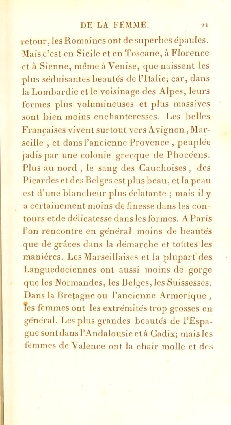 retour, les Romaines ont de superbes e'paulcs. Mais c’est en Sicile et en Toscane, à Florence et à Sienne, même à Venise, que naissent les plus se'duisantes beautés de l’Italie; car, dans la Lombardie et le voisinage des Alpes, leurs formes plus volumineuses et plus massives sont bien moins enchanteresses. Les belles Françaises vivent surtout vers Avignon, Mar- seille , et dans l’ancienne Provence , peuplée jadis par une colonie grecque de Phocéens. Plus au nord , le sang des Cauchoises , des Picardes et des Belges est plus beau, et la peau est d’une blancheur plus éclatante ; mais il y a certainement moins de finesse dans les con- tours etde délicatesse dans les formes. A Paris l’on rencontre en général moins de beautés que de grâces dans la démarche et toutes les manières. Les Marseillaises et la plupart des Languedociennes ont aussi moins de gorge que les Normandes, les Belges, les Suissesses. Dans la Bretagne ou l’ancienne Armorique , Tes femmes ont les extrémités trop grosses en général. Les plus grandes beautés de l’Espa- gne sont dans l’Andalousie et à Cadix; mais les femmes de Valence ont la chair molle et des