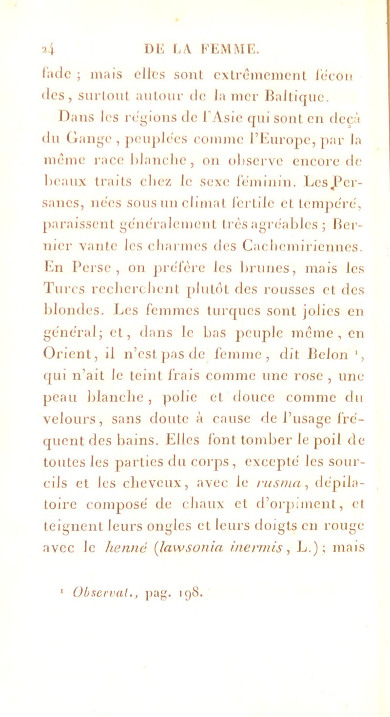 2.J DE EA FEMME. fade ; mais elles sont extrêmement leçon • les, surtout autour de la mer Baltique. Dans les régions de l’Asie qui sont en deçà du Gange, peuplées comme l’Europe, par la même race blanche, on observe encore de beaux traits chez le sexe féminin. Les per- sanes, nées sous un climat fertile et tempéré, paraissent généralement très agréables ; Ber- nicr vante les charmes des Cachcmiriennes. En Perse, on préfère les brunes, mais les Turcs recherchent plutôt des rousses et des blondes. Les femmes turques sont jolies en général; et, dans le bas peuple même, en Orient, il n’est pas de femme, dit Selon 1, qui n’ait le teint frais comme une rose , une peau blanche, polie et douce comme du velours, sans doute à cause de l’usage fré- quent des bains. Elles font tomber le poil de toutes les parties du corps, excepté les sour- cils et les cheveux, avec le rusnia, dépila- toire composé de chaux et d’orpiment, et teignent leurs ongles et leurs doigts en rouge avec le henné (lawsonin inermis, L.); mais 1 Observai., pag. 198.