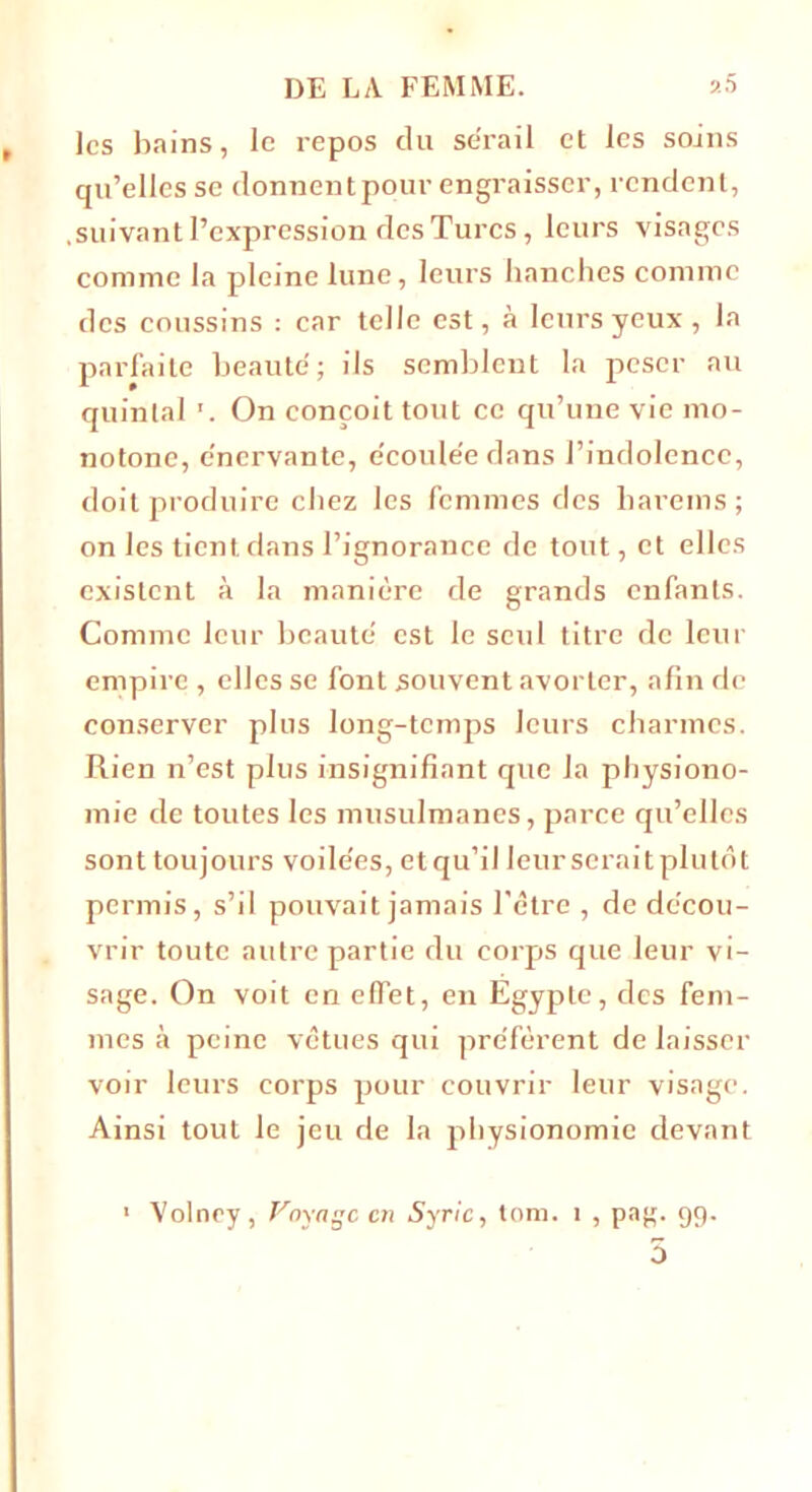 les bains, le repos du sérail et les soins qu’elles se donnent pour engraisser, rendent, suivant l’expression des Turcs, leurs visages comme la pleine lune, leurs hanches comme des coussins : car telle est, à leurs yeux , la parfaite beauté ; ils semblent la peser au quintal On conçoit tout ce qu’une vie mo- notone, e'ncrvante, e'coule'e dans l’indolence, doit produire chez les femmes des harems; on les tient dans l’ignorance de tout, et elles existent à la manière de grands enfants. Comme leur beauté est le seul titre de leur empire , elles se font souvent avorter, afin de conserver plus long-temps leurs charmes. Rien n’est plus insignifiant que la physiono- mie de toutes les musulmanes, parce qu’elles sont toujours voile'es, etqu’il leur seraitplutôt permis, s’il pouvait jamais l'être , de décou- vrir toute autre partie du corps que leur vi- sage. On voit en effet, en Egypte, des fem- mes à peine vêtues qui préfèrent de laisser voir leurs corps pour couvrir leur visage. Ainsi tout le jeu de la physionomie devant 1 Volney, Voyage en Syrie, tom. i , pag. 99. 5