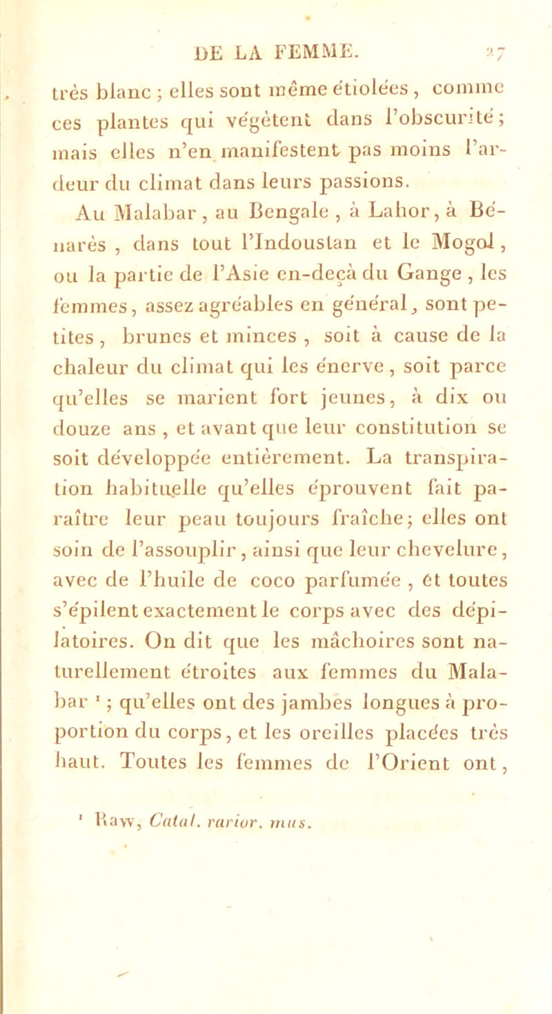 très blanc ; elles sont même étiolées , comme ces plantes qui végètent clans 1 obscurité; mais elles n’en manifestent pas moins l’ar- deur du climat dans leurs passions. Au Malabar , au Bengale , à Lahor, à Bé- narès , dans tout l’Indouslan et le Mogoi, ou la partie de l’Asie cn-deçà du Gange , les femmes, assez agréables en général, sont pe- tites , brunes et minces , soit à cause de la chaleur du climat qui les énerve, soit parce qu’elles se marient fort jeunes, à dix ou douze ans , et avant que leur constitution se soit développée entièrement. La transpira- tion habituelle qu’elles éprouvent fait pa- raître leur peau toujours fraîche; elles ont soin de l’assouplir, ainsi que leur chevelure, avec de l’huile de coco parfumée , et toutes s’e'pilent exactement le corps avec des dépi- latoires. On dit que les mâchoires sont na- turellement étroites aux femmes du Mala- bar 1 ; qu’elles ont des jambes longues à pro- portion du corps, et les oreilles placées très haut. Toutes les femmes de l’Orient ont,