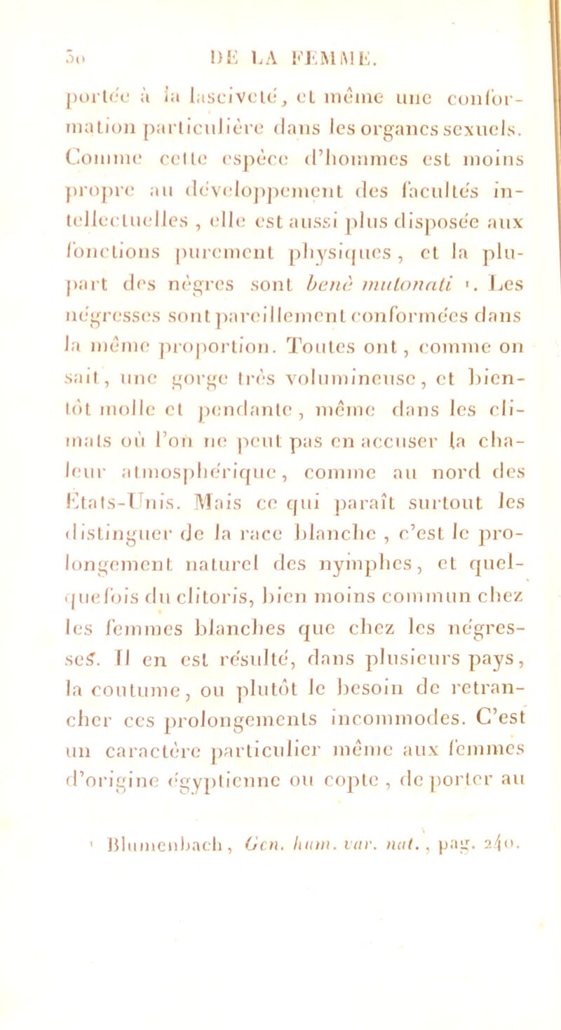 portée à ia lasciveté, et même une confor- mation particulière dans les organes sexuels. Comme celle espèce d’hommes est moins propre au développement des facultés in- tellectuelles , elle est aussi plus disposée aux fonctions purement physiques, et la plu- part des nègres sont banc mutonati Les négresses sont pareillement conformées dans la même proportion. Toutes ont, comme on sait, une gorge très volumineuse, et bien- lot molle et pendante, même dans les cli- mats où l’on ne peut pas en accuser la cha- leur atmosphérique, comme au nord des Etats-Unis. Mais ce qui paraît surtout les distinguer de la race blanche , c’est le pro- longement naturel des nymphes, et quel- quefois du clitoris, bien moins commun chez les femmes blanches que chez les négres- seS. Tl en est résulté, dans plusieurs pays, la coutume, ou plutôt le besoin de retran- cher ces prolongements incommodes. C’est un caractère particulier même aux femmes d’origine égyptienne ou copte, déporter au