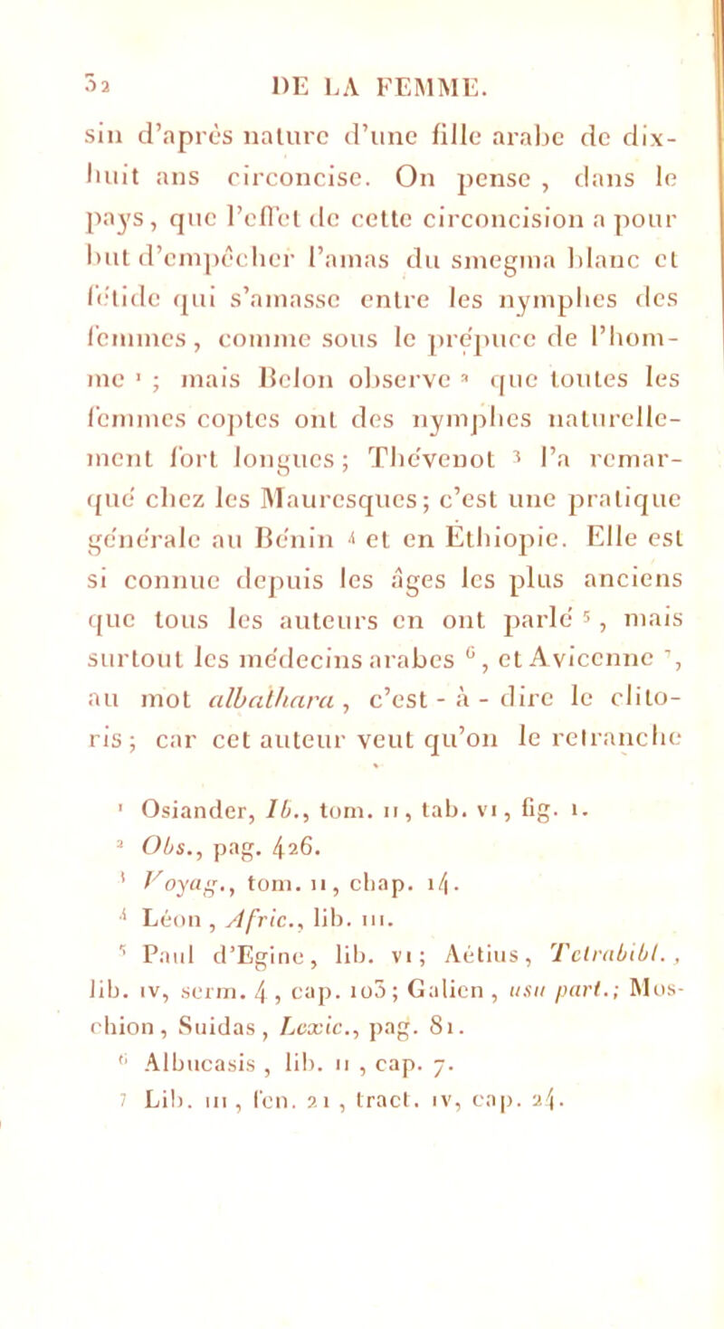 sin d’après nature d’une fille arabe de dix- buit ans circoncise. On pense , dans le pays, que l’effet de cette circoncision a pour but d’cmpèclier l’amas du smegma blanc et fétide qui s’amasse entre les nymphes des femmes, comme sous le prépuce de l’hom- me 1 * ; mais Belon observe 3 * * * 7 que toutes les femmes coptes ont des nymphes naturelle- ment fort longues ; The'venot 3 l’a remar- que chez les Mauresques; c’est une pratique ge'ne'rale au Bénin < et en Ethiopie. Elle est si connue depuis les âges les plus anciens que tous les auteurs en ont parlé s, mais surtout les médecins arabes ü, et Avicenne ’, au mot albalhara, c’est-à-dire le clito- ris; car cet auteur veut qu’on le retranche 1 Osiander, ll>., tom. u, tab. vi, fig. i. 3 Obs., pag. 4a6. 1 Voyag., tom. 11, chap. it\. I Léon , A fric., 11b. ni. s Paul d’Egine, lib. vi; Aétius, Tclrablbt., lib. îv, serin. 4 , cap. io3 ; Galien , usa part.; Mos- chion , Suidas, Lcxic., pag. 81. II Albucasis , lib. 11 , cap. 7.