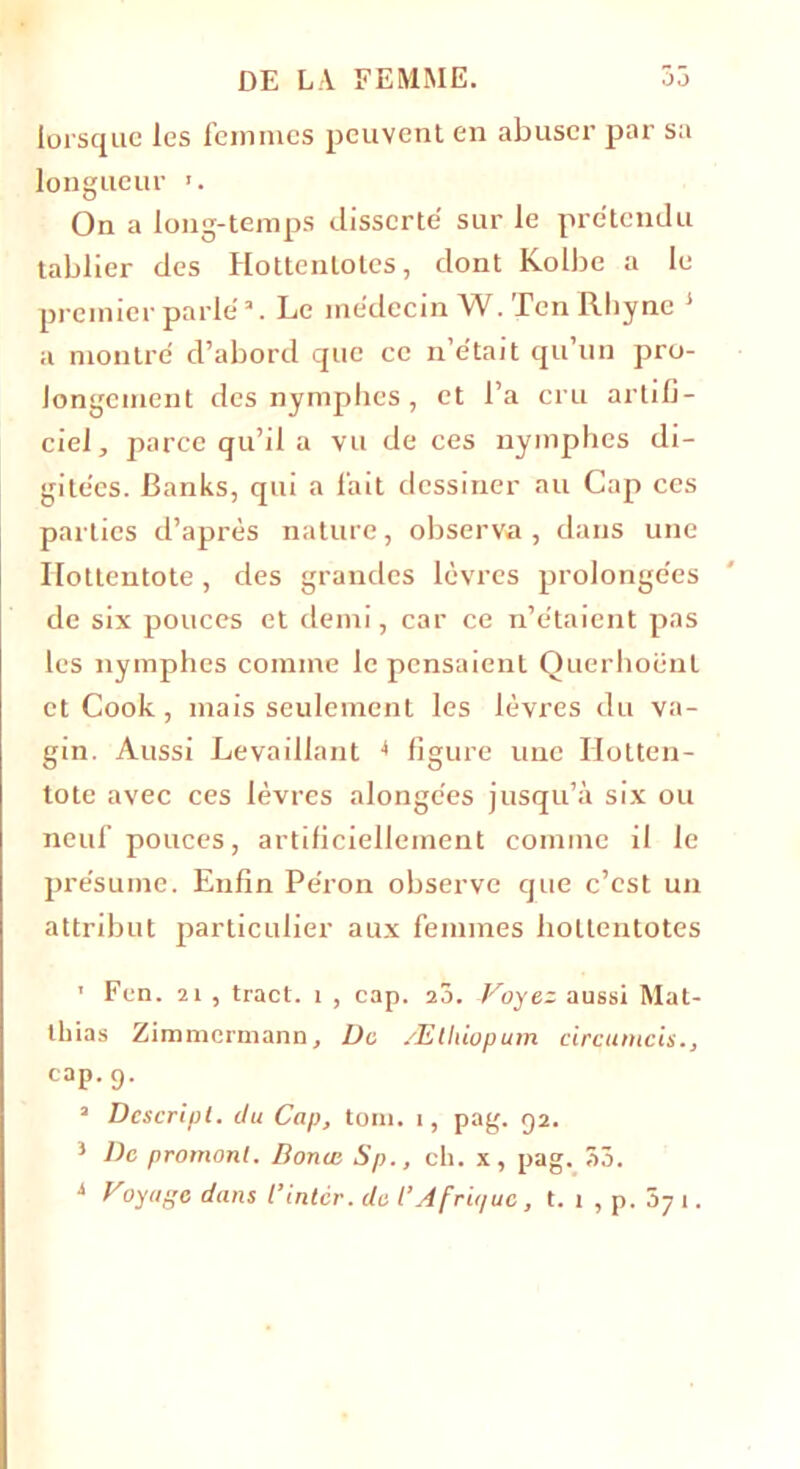 lorsque les femmes peuvent en abuser par sa longueur 1. On a long-temps disserté sur le prétendu tablier des Hottenlotes, dont Kolbe a le premier parle'3. Le médecin W. Ten Rhyne j a montré d’abord que ce n’était qu’un pro- longement des nymphes, et l’a cru artifi- ciel, parce qu’il a vu de ces nymphes di- gitées. Banks, qui a fait dessiner au Cap ces parties d’après nature, observa, dans une Ilottentote, des grandes lèvres prolongées de six pouces et demi, car ce n’étaient pas les nymphes comme le pensaient Ouerhoënl et Cook, mais seulement les lèvres du va- gin. Aussi Levaillant •* figure une Hotten- tote avec ces lèvres alonge'es jusqu’à six ou neuf pouces, artificiellement comme il le présume. Enfin Péron observe que c’est un attribut particulier aux femmes liottentotes 1 Fen. 21 , tract. 1 , cap. 20. Voyez aussi Mat- thias Zimmermann, De Ælhiopum circumcis., cap.g. 3 Dcscripl. du Cap, tom. 1, pag. 52. } De promonl. Bonus Sp., ch. x, pag. 53. i vyugc dans l’inter. de t’Àfrii/uc , t. 1 , p. ôy 1.