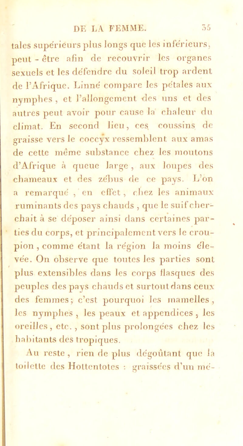 taies supériéursplus longs que les inférieurs, peut - être afin de recouvrir les organes sexuels et les défendre du soleil trop ardent de l’Afrique. Linné compare les pétales aux nymphes , et l’allongement des uns et des autres peut avoir pour cause la chaleur du climat. En second lieu, ces, coussins de graisse vers le coccyx ressemblent aux amas de cette même substance chez les moutons d’Afrique à queue large, aux loupes des chameaux et des zébus de ce pays. L’on a remarqué , en effet, chez les animaux ruminants des pays chauds , que le suif cher- chait à se déposer ainsi dans certaines par- ties du corps, et principalement vers le crou- pion , comme étant la région la moins éle- vée. On observe que toutes les parties sont plus extensibles dans les corps flasques des peuples des pays chauds et surtout dans ceux des femmes; c’est pourquoi les mamelles, les nymphes , les peaux et appendices , les oreilles, etc., sont plus prolongées chez les habitants des tropiques. Au reste, rien de plus dégoûtant que la toilette des Holtentotes : graissées d’un mé-