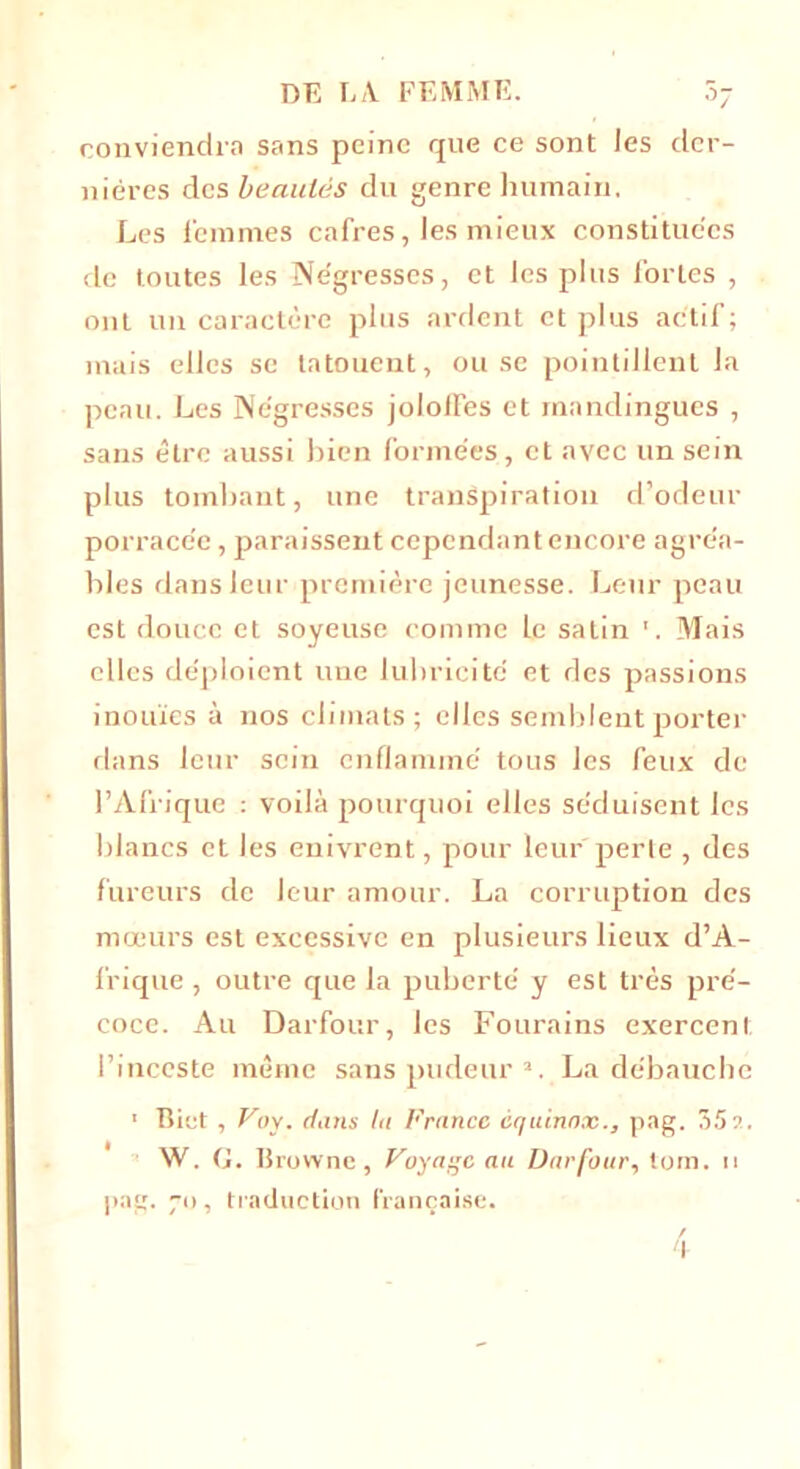 °7 conviendra sans peine que ce sont Jes der- nières des beautés du genre humain. Les femmes cafres, les mieux constituées de toutes les Négresses, et les plus fortes , ont un caractère plus ardent et plus actif; mais elles se tatouent, ou se pointillent la peau. Les Négresses jololfes et mandingues , sans être aussi bien formées, et avec un sein plus tombant, une transpiration d’odeur porracée, paraissent cependant encore agréa- bles dans leur première jeunesse. Leur peau est douce et soyeuse comme le satin 1. Mais elles déploient une lubricité et des passions inouïes à nos climats; elles semblent porter dans leur sein enflammé tous les feux de l’Afrique : voilà pourquoi elles séduisent les blancs et les enivrent, pour leur perte , des fureurs de leur amour. La corruption des mœurs est excessive en plusieurs lieux d’A- frique , outre que la puberté y est très pré- coce. Au Darfour, les Fourains exercent l’inceste même sans pudeur a. La débauche 1 flirt , Voy. diins lu Franco cquinox., pag. 35a. W. G. Brownc, Voyage au Darfour., torn. u pag. 70, traduction française.