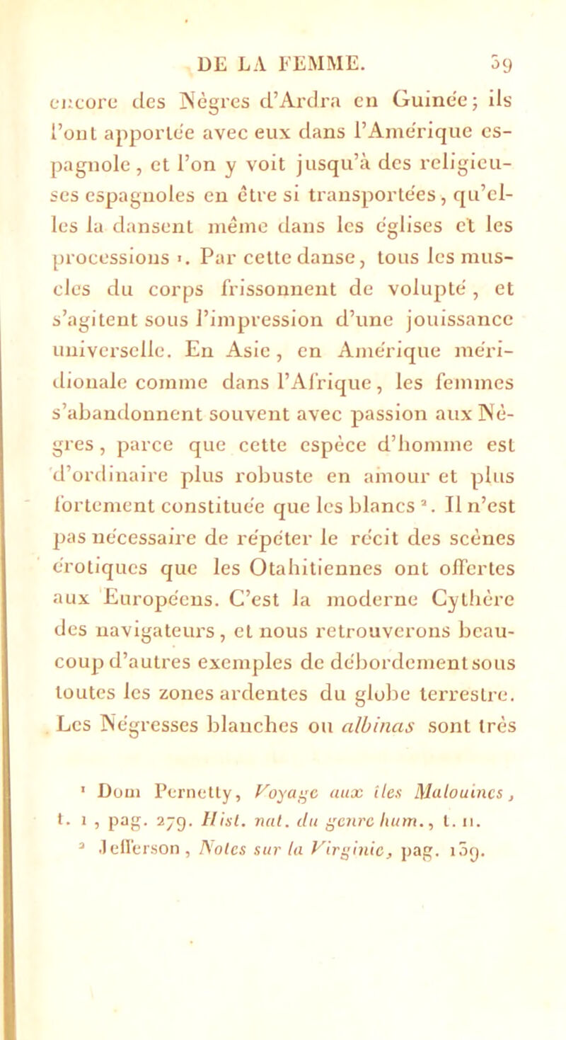 encore des Nègres d’Ardra en Guine'e; ils l’ont apportée avec eux dans l’Amérique es- pagnole , et l’on y voit jusqu’à des religieu- ses espagnoles en être si transportées-, qu’el- les la dansent même dans les églises et les processions >. Par cette danse, tous les mus- cles du corps frissonnent de volupté, et s’agitent sous l’impression d’une jouissance universelle. En Asie, en Amérique méri- dionale comme dans l’Afrique, les femmes s’abandonnent souvent avec passion aux Nè- gres , parce que cette espèce d’homme est d’ordinaire plus robuste en amour et plus fortement constituée que les blancs ’. Il n’est pas nécessaire de répéter le récit des scènes érotiques que les Otahitiennes ont offertes aux Européens. C’est la moderne Cythère des navigateurs, et nous retrouverons beau- coup d’autres exemples de débordement sous toutes les zones ardentes du globe terrestre. Les Négresses blanches ou a/binas sont très 1 Doui Pcrnetty, Voyage aux lies Malouincs, t. 1 , pag. 27g. Hist. nul. du genre hum., 1.11. 3 Jefferson, Noies sur la Virginie, pag. i5g.