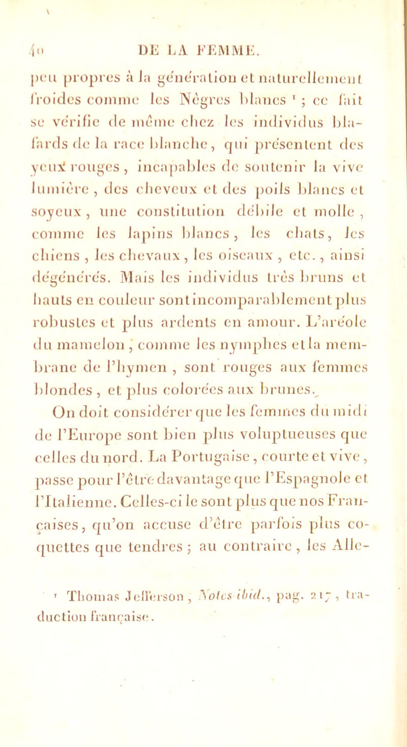 peu propres à Ja ge'ne'ration et naturellement froides comme les Nègres blancs 1 ; ce fait se vérifié de même chez les individus bla- fards de la race blanche, qui présentent des ycni rouges , incapables de soutenir la vive lumière, des cheveux et des poils blancs et soyeux, une constitution débile et molle , comme les lapins blancs, les chats, Jes chiens , les chevaux, les oiseaux , etc., ainsi dégénérés. Mais les individus très bruns et hauts en couleur sont incomparablement plus robustes et plus ardents en amour. L’aréole du mamelon, comme Jes nymphes et la mem- brane de l’hymen , sont rouges aux femmes blondes , et plus colorées aux brunes. On doit considérer que les femmes du midi de l’Europe sont bien plus voluptueuses que celles du nord. La Portugaise, courte et vive, passe pour l’être davantage que l’Espagnole et l’Italienne. Celles-ci le sont plus que nos Fran- çaises, qu’on accuse d’être parfois plus co- quettes que tendres ; au contraire , les Allc- 1 Thomas Jefferson , A oies ibid., pag. 217 , tra- duction française.