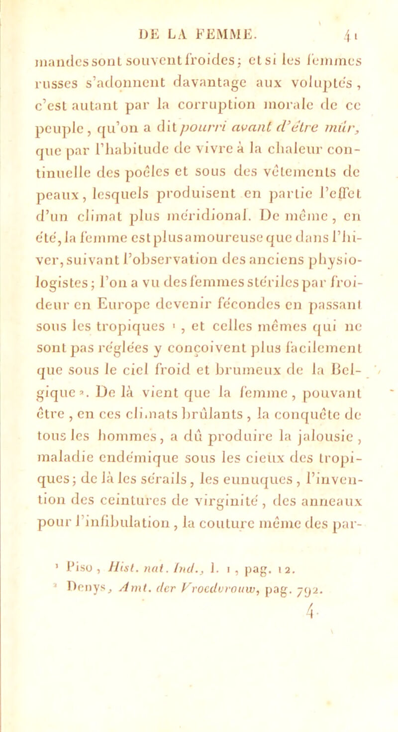 mandes sont souvent froides: etsiles femmes russes s’adonnent davantage aux voluptés, c’est autant par la corruption morale de cc peuple , qu’on a dit pourri avant d’être mûr, que par l’habitude de vivre à la chaleur con- tinuelle des poêles et sous des vêlements de peaux, lesquels produisent en partie l'effet d’un climat plus méridional. De même, en été,la femme est plus amoureuse que dans l’hi- ver, suivant l’observation des anciens physio- logistes ; l’on a vu des femmes stériles par froi- deur en Europe devenir fécondes en passant sous les tropiques 1 , et celles mêmes qui ne sont pas réglées y conçoivent plus facilement que sous le ciel froid et brumeux de la Bel- gique’. De là vient que la femme, pouvant être , en ces climats brûlants , la conquête de tous les hommes, a du produire la jalousie , maladie endémique sous les deux des tropi- ques; de là les sérails, les eunuques , l’inven- tion des ceintures de virginité, des anneaux pour l’infibulation, la couture même des par- 1 Piso , Hist. nat. Int/., 1. i , pag. 12. 1 Denys, Amt. (ter Vrocdvrottw, pag. 792. f.