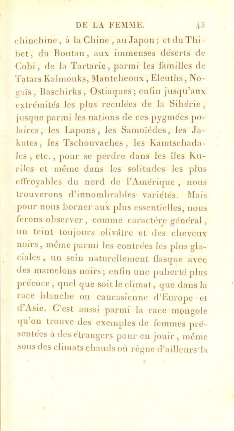 chinchine, à la Chine , au Japon ; ctduThi- het, du Boutan, aux immenses déserts de Cobi, de la Tartarie, parmi les familles de Tatars Kalmouks, Mantcheoux, Eleuths, No- gaïs, Baschirks, Ostiaques ; enfin jusqu’aux extrémités les plus reculées de la Sibérie, jusque parmi les nations de ces pygmées po- laires, les Lapons, les Samoïèdcs, les Ja- kutes, les Tschouvaclies , les Kamtschada- les , etc., pour se perdre dans les îles Ku- rdes et même dans les solitudes les plus effroyables du nord de l’Amérique , nous trouverons d’innombrables- variétés. Mais pour nous borner aux plus essentielles, nous ferons observer, comme caractère général, un teint toujours olivâtre et des cheveux noirs, même parmi les contrées les plus gla- ciales , un sein naturellement flasque avec des mamelons noirs; enfin une puberté plus précoce , quel que soit le climat, que dans la race blanche ou caucasienne d’Europe cl d Asie. C est aussi parmi la race mongole qu’on trouve des exemples de femmes pré- sentées à des étrangers pour en jouir, même sous des climats chauds où règne d’ailleurs la