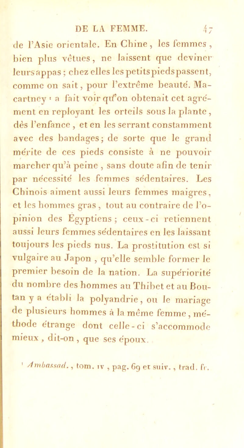 de l’Asie orientale. En Chine, les femmes, bien plus vêtues, ne laissent que deviner leursappas ; chez elles les petitspiedspassen t, comme on sait, pour l’extrême beaute'. Ma- cartney ■ a fait voir qif on obtenait cet agré- ment en reployant les orteils sous la plante , dès l’enfance , et en les serrant constamment avec des bandages; de sorte que le grand me'rite de ces pieds consiste à ne pouvoir marcher qu’à peine , sans doute afin de tenir par ne'cessitê les femmes se'dentaires. Les Chinois aiment aussi leurs femmes maigres, et les hommes gras , tout au contraire de l’o- pinion des Egyptiens; ceux-ci retiennent aussi leurs femmes se'dentaires en les laissant toujours les pieds nus. La prostitution est si vulgaire au Japon , qu’elle semble former le premier besoin de la nation. La supériorité du nombre des hommes au Thibct et au Bou- tan y a établi la polyandrie, ou le mariage de plusieurs hommes à la même femme, mé- thode étrange dont celle-ci s’accommode mieux , dit-on , que ses époux. Ambassnd., tom. iv , pag. 6g et suiv., trad. (Y.