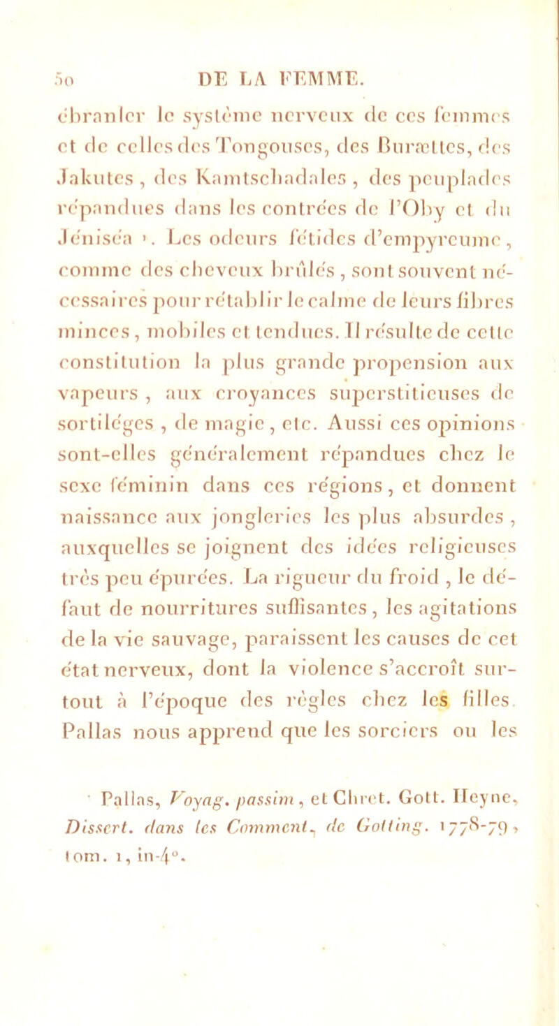 «branler le système nerveux de ces femmes et de celles des Tongonses, des Buræltes, des Jakutcs , des Kamtscliadales , des peuplades rc'pandues dans les contrées de l’Oby et du Je'niséa Les odeurs fétides d’empyrcume, comme des cheveux brûlés , sont souvent né- cessaires pour rétablir le calme de leurs libres minces, mobiles et tendues.Il résulte de cette constitution la plus grande propension aux vapeurs , aux croyances superstitieuses de sortilèges , de magie, elc. Aussi ces opinions sont-elles généralement répandues chez le sexe féminin dans ces régions, et donnent naissance aux jongleries les plus absurdes , auxquelles se joignent des idées religieuses très peu épurées. La rigueur du froid , le dé- faut de nourritures suffisantes, les agitations de la vie sauvage, paraissent les causes de cet état nerveux, dont la violence s’accroît sur- tout à l’époque des règles chez les filles Pallas nous apprend que les sorciers ou les Pallas, Voyng. passim, etChrct. Gott. Ileync, Dissert, dans tes Comment, etc Goiting. 1778-79, lora. 1,