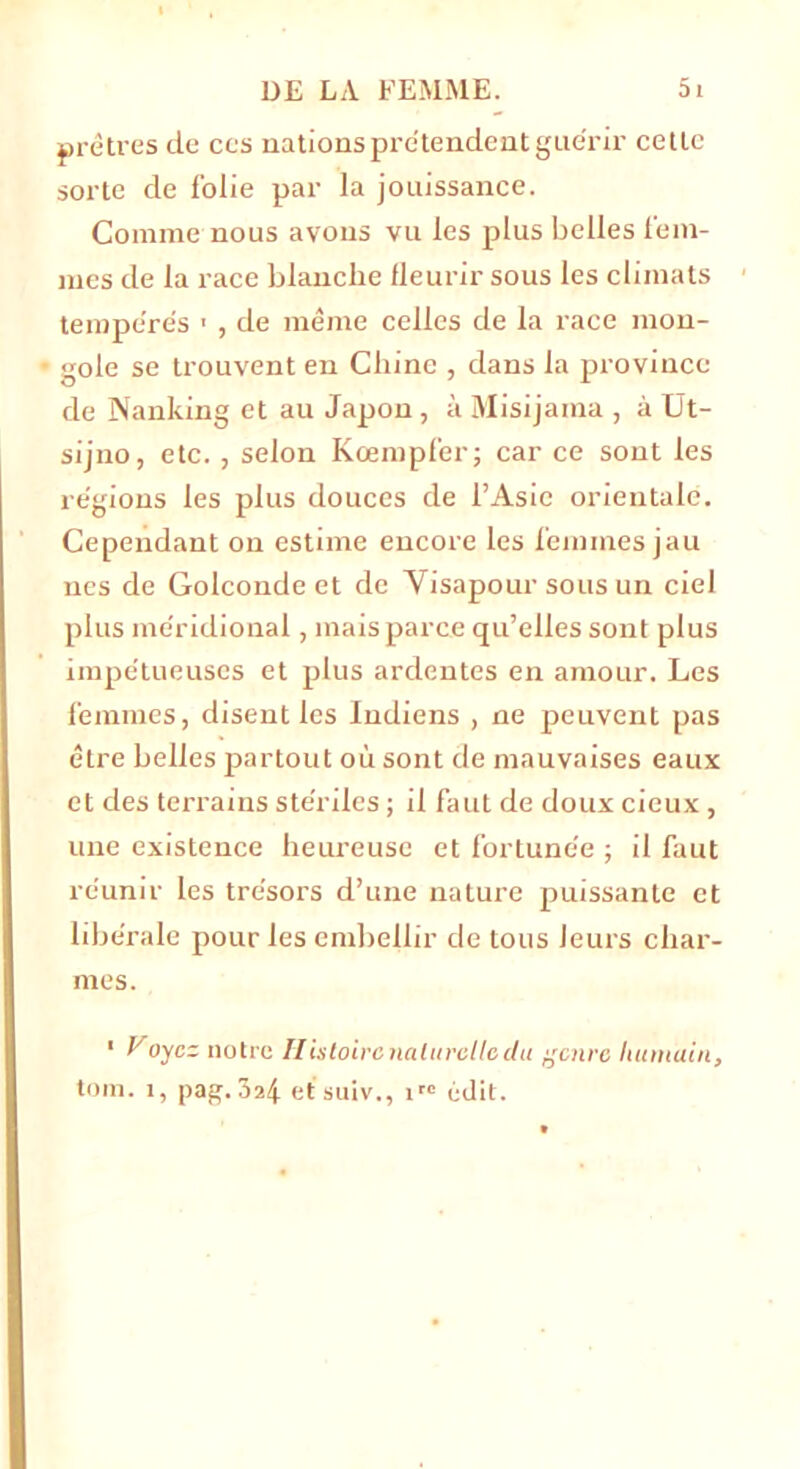 prêtres de ces nations prétendent guérir celle sorte de folie par la jouissance. Comme nous avons vu les plus belles fem- mes de la race blanche fleurir sous les climats tempérés ■ , de même celles de la race mon- gole se trouvent en Chine , dans la province de Nanking et au Japon, à Misijama , à Ut- sijno, etc. , selon Kœmpfer; car ce sont les régions les plus douces de l’Asie orientale. Cependant on estime encore les femmes jau nés de Golconde et de Visapour sous un ciel plus méridional, mais parce qu’elles sont plus impétueuses et plus ardentes en amour. Les femmes, disent les Indiens , ne peuvent pas être belles partout où sont de mauvaises eaux et des terrains stériles ; il faut de doux cieux, line existence heureuse et fortunée ; il faut réunir les trésors d’une nature puissante et libérale pour les embellir de tous leurs char- mes. 1 Voyez notre Ilistoircnaliirclledu genre humain, tom. 1, pag. 3î4 etsuiv., irc édit.