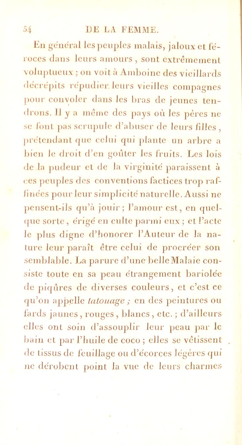 En general les peuples malais, jaloux et fé- roces dans leurs amours , sont extrêmement voluptueux ; on voit à Amboine des vieillards décrépits répudier, leurs vieilles compagnes pour convoler dans les bras de jeunes ten- drons. 11 y a même des pays où les pères ne se font pas scrupule d’abuser de leurs filles , prétendant que celui qui plante un arbre a bien le droit d’en goûter les fruits. Les lois de la pudeur et de la virginité paraissent à ces peuples des conventions factices trop raf- finées pourleur simplicité naturelle. Aussi ne pensent-ils qu’à jouir; l’amour est, en quel- que sorte, érigé en culte parmi eux ; cl l’acte le plus digne d’honorer l’Auteur de la na- ture leur paraît être celui de procréer son semblable. La parure d’une belleMalaie con- siste toute en sa peau étrangement bariolée de piqûres de diverses couleurs, et c’est ce qu’on appelle tatouage ; en des peintures ou fards jaunes, rouges , blancs, etc. ; d’ailleurs elles ont soin d’assouplir leur peau par le bain et par l’buile de coco ; elles se vêtissent de tissus de feuillage ou d’écorces légères qui ne dérobent point la vue de leurs charmes