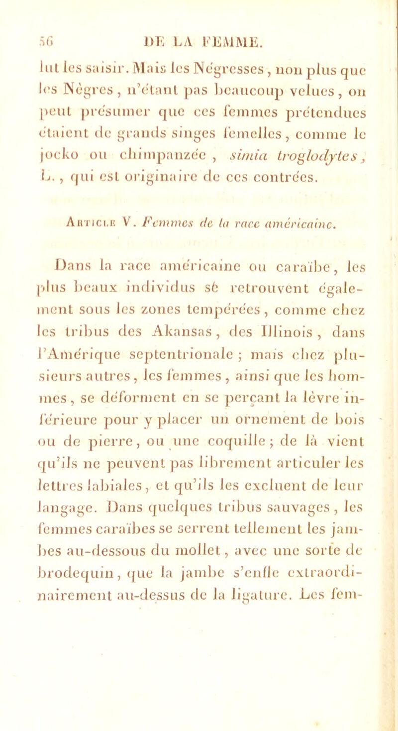 lut les saisir. Mais les Négresses , non plus que les Nègres, n’e'tant pas beaucoup velues, ou peut présumer que ces femmes prétendues étaient de grands singes femelles, comme le jocko ou chimpanzée , simia troglodytes , L., qui esl originaire de ces contrées. Ahtici.e V. Femmes de ta race américaine. Dans la race américaine ou caraïbe, les plus beaux individus sé retrouvent égale- ment sous les zones tempérées, comme chez les tribus des Àkansas , des Illinois , dans l’Amérique septentrionale ; mais ebez plu- sieurs autres, les femmes , ainsi que les hom- mes , se déforment en se perçant la lèvre in- férieure pour y placer un ornement de bois ou de pierre, ou une coquille; de là vient qu’ils ne peuvent pas librement articuler les lettres labiales, et qu’ils les excluent de leur langage. Dans quelques tribus sauvages, les femmes caraïbes se serrent tellement les jam- bes au-dessous du mollet, avec une sorte de brodequin, que la jambe s’eufle extraordi- nairement au-dessus de la ligature. Les fem-