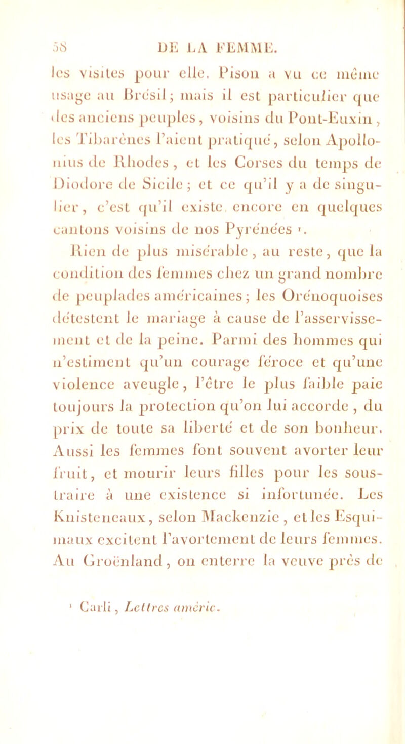 les visites pour elle. Pison a vu ce même usage au Brésil; mais il est particulier que • les anciens peuples, voisins du Pont-Euxin , les Tibarèncs l’aient pratique, selon Apollo- nius de Rhodes, et les Corses du temps de Diodore de Sicile; et ce qu’il y a de singu- lier, c’est qu’il existe, encore en quelques cantons voisins de nos Pyrénées ». Rien de plus misérable , au reste, que la condition des femmes chez un grand nombre de peuplades américaines ; les Orénoquoises détestent le mariage à cause de l’asservisse- ment et de la peine. Parmi des hommes qui n’estiment qu’un courage féroce et qu’une violence aveugle, l’être le plus faible paie toujours la protection qu’on lui accorde , du prix de toute sa liberté et de son bonheur. Aussi les femmes font souvent avorter leur fruit, et mourir leurs filles pour les sous- traire à une existence si infortunée. Les Knisteneaux, selon Mackenzie, et les Esqui- maux excitent l’avortement de leurs femmes. Au Groenland, on enterre la veuve près de Carli, Lettres amcric.