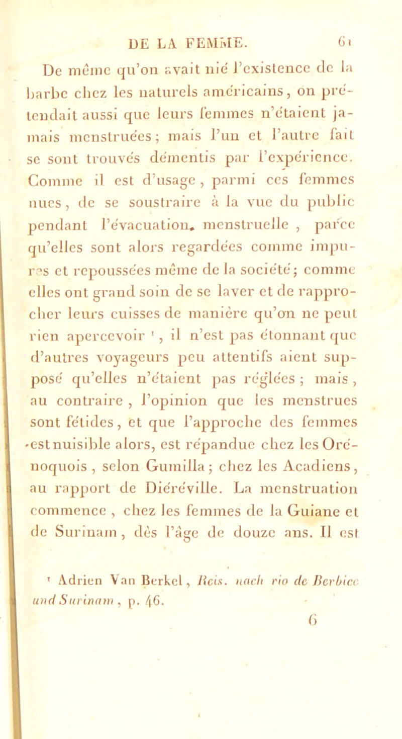 De même qu’on avait nié l’existence de la barbe chez les naturels américains, on pré- tendait aussi que leurs femmes n’étaient ja- mais menstruées; mais l’un et l’autre fait se sont trouvés démentis par l’expérience. Comme il est d’usage, parmi ces femmes nues, de se soustraire à la vue du public pendant l’évacuation, menstruelle , parce qu’elles sont alors regardées comme impu- res et repoussées même de la société; comme elles ont grand soin de se laver et de rappro- cher leurs cuisses de manière qu’on ne peut rien apercevoir il n’est pas étonnant que d’autres voyageurs peu attentifs aient sup- posé qu’elles n’étaient pas réglées ; mais , au contraire , l’opinion que les menstrues sont fétides, et que l’approche des femmes •est nuisible alors, est répandue chez lesOré- noquois , selon Gumilla; chez les Acadiens, au rapport de Diéréville. La menstruation commence , chez les femmes de la Guiane et de Surinam, dès l’âge de douze ans. Il est ' Adrien Van Berkel, lias, iiaclt rio de Berhicc und Surinam , p. 46.