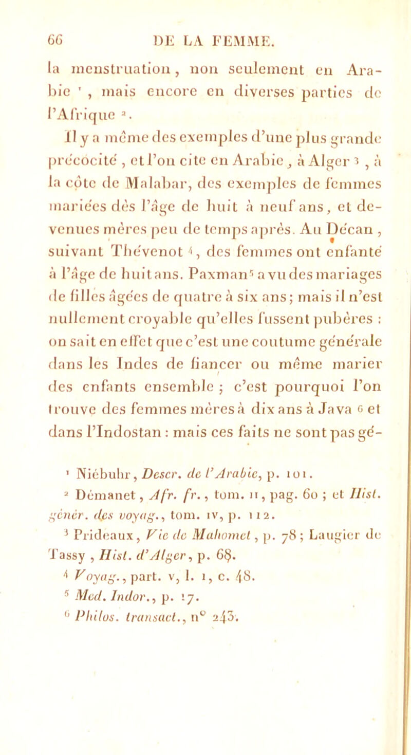 la menstruation, non seulement en Ara- bie ' , mais encore en diverses parties de l’Afrique 1 2 3 *. il y a même des exemples d’une plus grande précocité', et l’on cite en Arabie, à Alger 3 , à la cote de Malabar, des exemples de femmes mariées dès l’âge de huit à neuf ans, et de- venues mères peu de temps après. Au De'can , suivant The'venot <, des femmes ont enfanté à l’âge de huitans. Paxman5 a vu des mariages de filles âgc'es de quatre à six ans ; mais il n’est nullement croyable qu’elles fussent pubères ; on sait en effet que c’esL une coutume générale dans les Indes de fiancer ou même marier des enfants ensemble ; c’est pourquoi l’on trouve des femmes mères à dix ans à Java g et dans l’Indostan : mais ces faits ne sont pas gé- 1 Niébulir, Dcscr. de t’Arabie, p. toi. 2 Démanet, Afr. fr., toni. n, pag. 6o ; et Ilist. gcnér. des voyag., tom. iv, p. 112. 3 Prideaux, Vie de Mahomet, p. 78; Laugier de Tassy , Ilist. d’Alger, p. G§. f Voyag., part, v, 1. 1, c. 48. 5 Med. Indor., p. \j. 0 Philos, transact., n° 243.