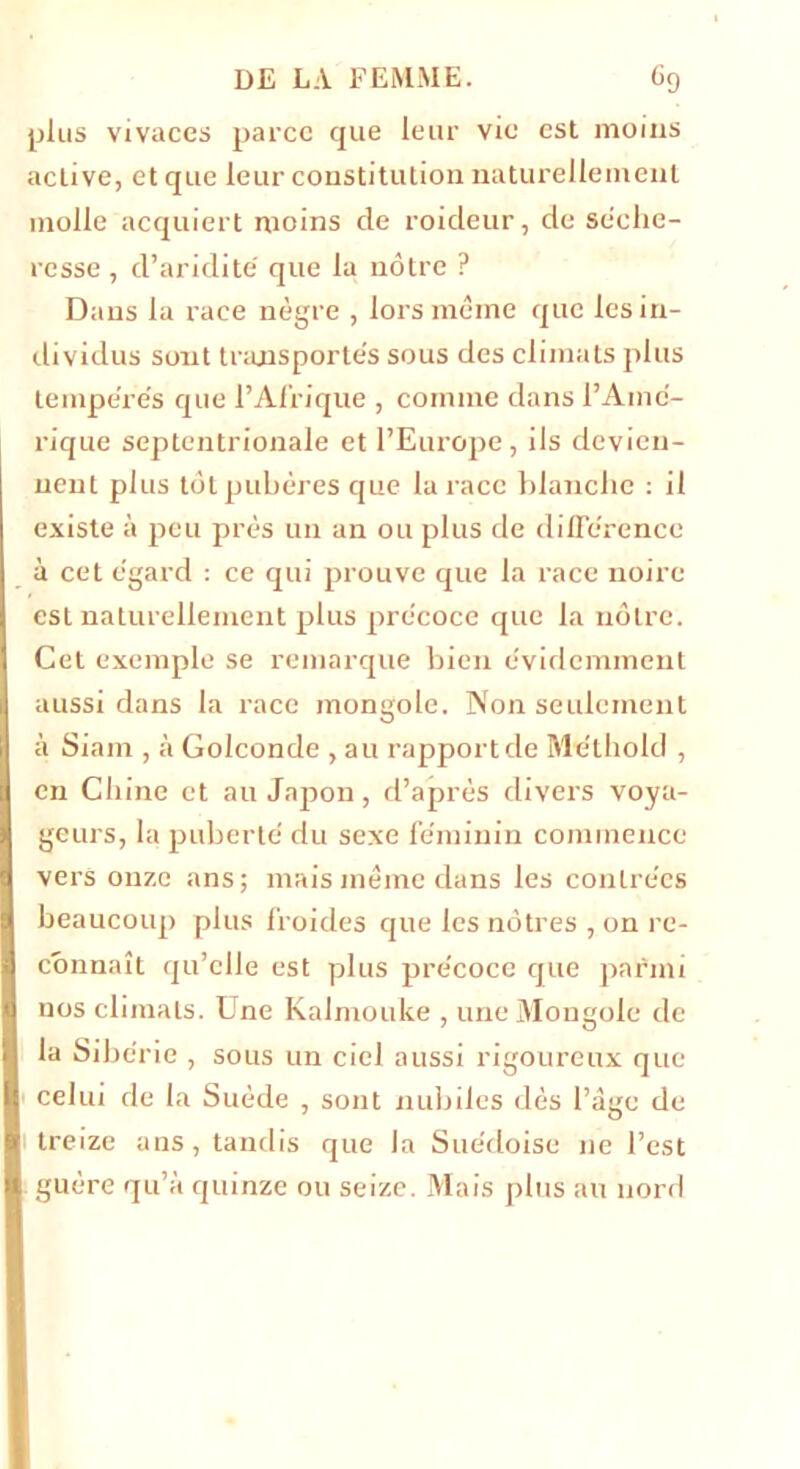 plus vivaces parce que leur vie est moins active, et que leur constitution naturellement molle acquiert moins de roideur, de séehe- resse , d’aridité que la nôtre ? Dans la race nègre , lors même que les in- dividus sont transportes sous des climats plus tempe're's que l’Afrique , comme dans l’Ain é- rique septentrionale et l’Europe, ils devien- nent plus tôt pubères que la race blanche : il existe à peu près un an ou plus de dilTêrence à cet egard : ce qui prouve que la race noire est naturellement plus précoce que la nôtre. Cet exemple se remarque bien évidemment aussi dans la race mongole. Non seulement à Siam , à Golconde , au rapport de Méthold , en Chine et au Jajion, d’après divers voya- geurs, la puberté du sexe féminin commence vers onze ans; mais même dans les contrées beaucoup plus froides que les nôtres , on re- connaît qu’elle est plus précoce que parmi nos climats. Une Kalmouke , une Mongole de la Sibérie , sous un ciel aussi rigoureux que celui de la Suède , sont nubiles dès l’âge de treize ans, tandis que la Suédoise ne l’est guère qu’à quinze ou seize. Mais plus au nord