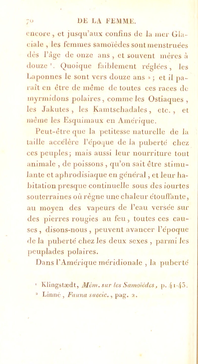 encore, et jusqu’aux confins de la nier Gla- ciale , les femmes snmoïèdes sont menstruées dès Page de onze ans , et souvent mères à douze'. Quoique faiblement réglées, les Laponnes le sont vers douze ans » ; et il pa- raît en être de même de toutes ces races de myrmidons polaires, comme les Ostiaques , les Jakutes, les Kamtschadales, etc., et même les Esquimaux en Amérique. Peut-être que la petitesse naturelle de la taille accélère l’époque de la puberté chez ces peuples; mais aussi leur nourriture tout animale , de poissons , qu’on sait être stimu- lante et aphrodisiaque en général, et leur ha- bitation presque continuelle sous des iourtes souterraines où règne une chaleur étouffante, au moyen des vapeurs de l’eau versée sur des pierres rougies au feu, toutes ces cau- ses , disons-nous , peuvent avancer l’époque de la puberté chez les deux sexes , parmi les peuplades polaires. Dans l’Amérique méridionale , la puberté 1 Klingstædt, Mim. sur tes Samoïèdcs, p. 4-1*4^- a Linné , Fauna suecic., pag. a.