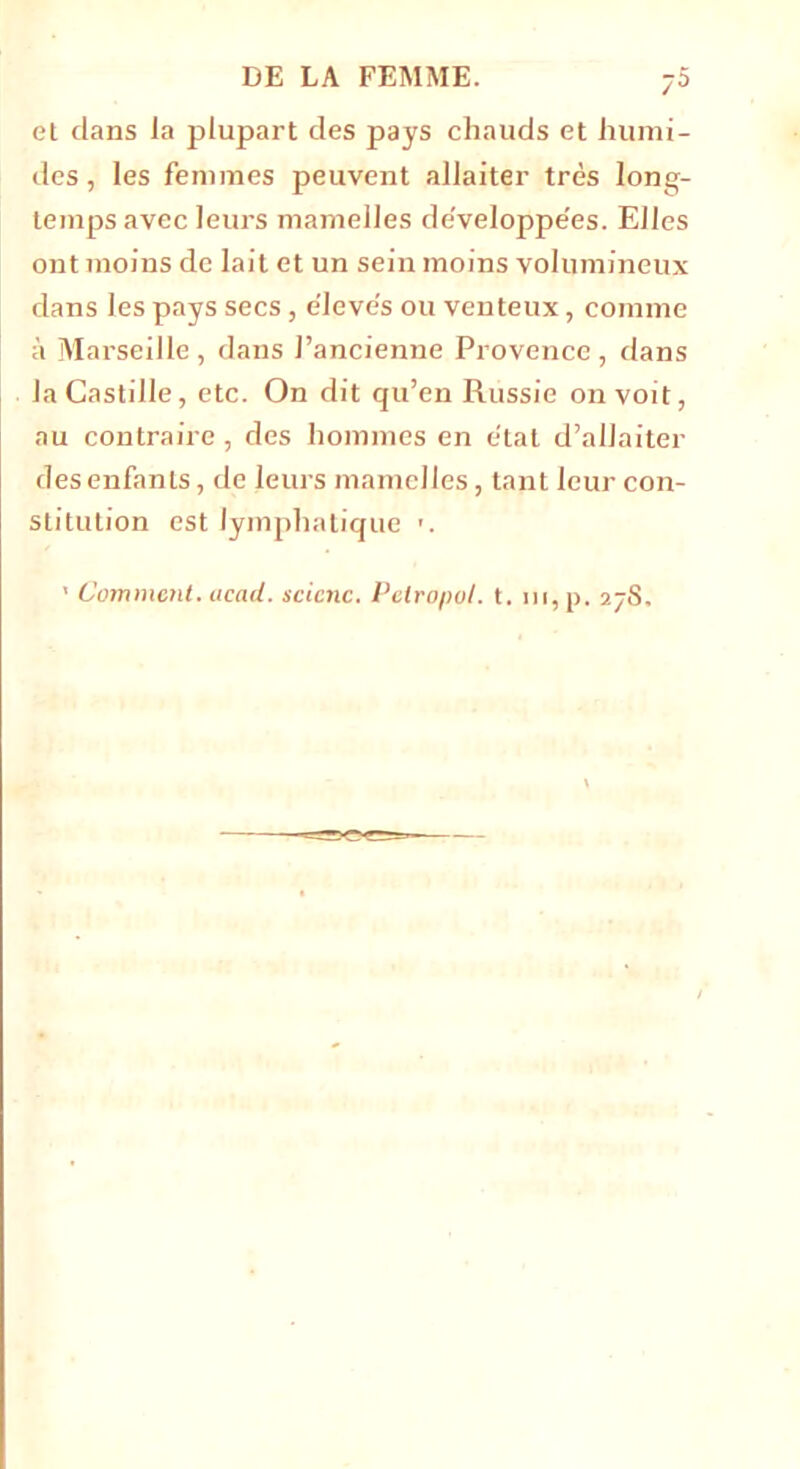 et dans la plupart des pays chauds et humi- des, les femmes peuvent allaiter très long- temps avec leurs mamelles de'veloppe'es. Elles ont moins de lait et un sein moins volumineux dans les pays secs , èleve's ou venteux, comme à Marseille , dans l’ancienne Provence , dans la Castille, etc. On dit qu’en Russie on voit, au contraire , des hommes en état d’allaiter des enfants, de leurs mamelles, tant leur con- stitution est lymphatique >. ’ Comment, acad. scicnc. Pelropol. t. 111, p. 27S,