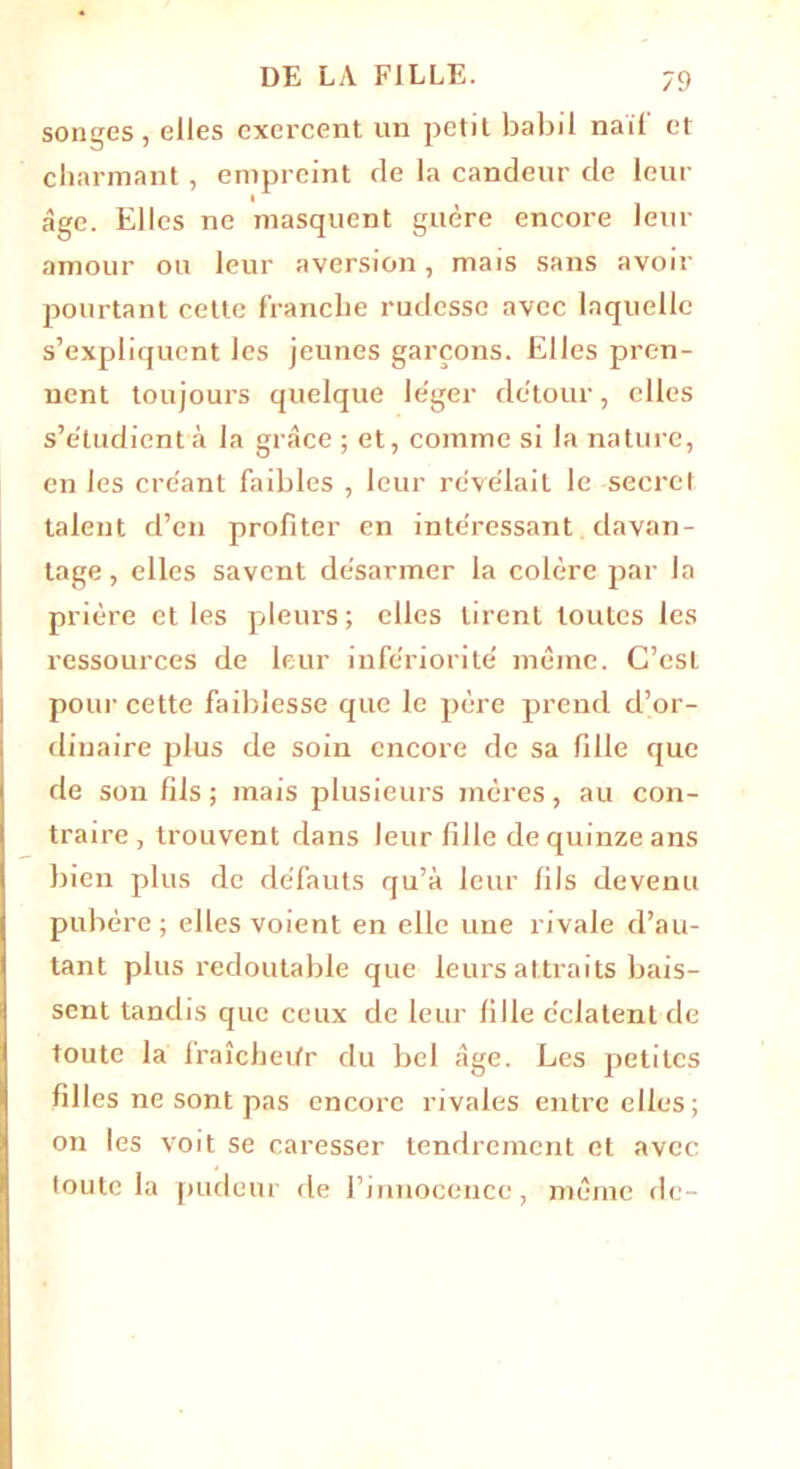 songes, elles exercent un petit babil naïf et charmant , empreint de la candeur de leur âge. Elles ne masquent guère encore leur amour ou leur aversion, mais sans avoir pourtant cette franche rudesse avec laquelle s’expliquent les jeunes garçons. Elles pren- nent toujours quelque le'ger détour, elles s’e'tudient à la grâce ; et, comme si la nature, en les créant faibles , leur révélait le secret talent d’en profiter en intéressant davan- tage , elles savent désarmer la colère par la prière et les pleurs; elles tirent toutes les ressources de leur infériorité même. C’csL pour cette faiblesse que le père prend d’or- dinaire plus de soin encore de sa fille que de son fils ; mais plusieurs mères , au con- traire , trouvent dans leur fille de quinze ans bien plus de défauts qu’à leur fils devenu pubère ; elles voient en elle une rivale d’au- tant plus redoutable que leurs attraits bais- sent tandis que ceux de leur fille éclatent de toute la fraîeheifr du bel âge. Les petites filles ne sont pas encore rivales entre elles; on les voit se caresser tendrement et avec toute la pudeur de l’innocence, même de-